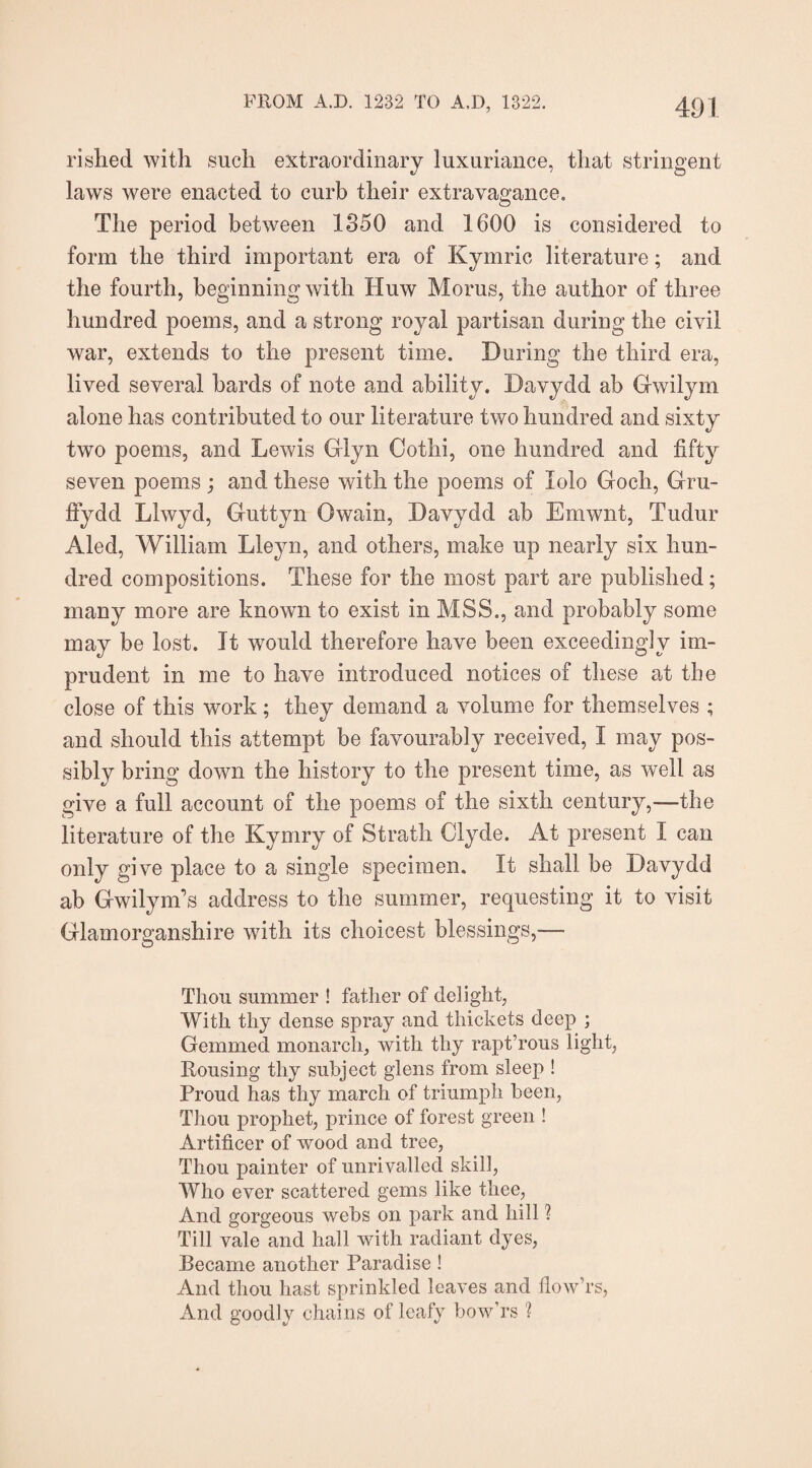 FROM A.D. 1232 TO A,I), 1322. 4<) j rished with such extraordinary luxuriance, that stringent laws were enacted to curb their extravagance. The period between 1350 and 1600 is considered to form the third important era of Kymric literature; and the fourth, beginning with Huw Morus, the author of three hundred poems, and a strong royal partisan during the civil war, extends to the present time. During the third era, lived several bards of note and ability. Davydd ab Gwilym alone has contributed to our literature two hundred and sixty two poems, and Lewis Glyn Oothi, one hundred and fifty seven poems ; and these with the poems of lolo Goch, Gru- ffydd Lhvyd, Guttyn Owain, Davydd ab Ernwiit, Tudur Aled, William Lleyn, and others, make up nearly six hun¬ dred compositions. These for the most part are published; many more are known to exist in MSS., and probably some may be lost. It would therefore have been exceedingly im¬ prudent in me to have introduced notices of these at the close of this work; they demand a volume for themselves ; and should this attempt be favourably received, I may pos¬ sibly bring down the history to the present time, as well as give a full account of the poems of the sixth century,—the literature of the Kymry of Strath Clyde. At present I can only give place to a single specimen. It shall be Davydd ab Gwilym’s address to the summer, requesting it to visit Glamorganshire with its choicest blessings,— Thou summer ! father of delight, With thy dense spray and thickets deep ; Gemmed monarch, with thy rapt’rous light, Rousing thy subject glens from sleep ! Proud has thy march of triumph been, Thou prophet, prince of forest green ! Artificer of wood and tree, Thou painter of unrivalled skid, Who ever scattered gems like thee, And gorgeous webs on park and hill ? Till vale and hall with radiant dyes, Became another Paradise ! And thou hast sprinkled leaves and flow’rs, And goodly chains of leafy bow'rs ?