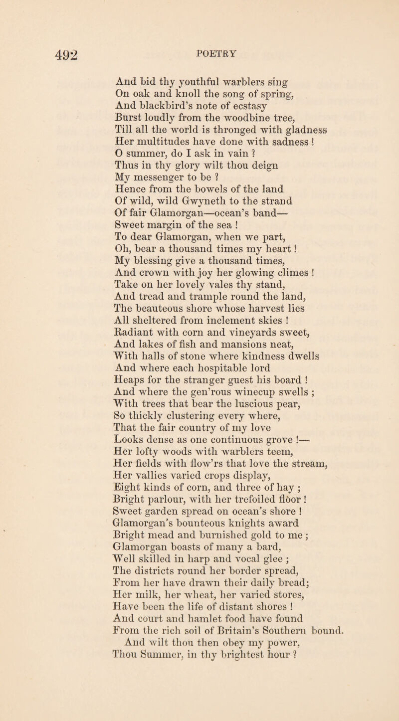 And bid thy youthful warblers sing On oak and knoll the song of spring, And blackbird’s note of ecstasy Burst loudly from the woodbine tree, Till all the world is thronged with gladness Her multitudes have done with sadness ! O summer, do I ask in vain ? Thus in thy glory wilt thou deign My messenger to be 1 Hence from the bowels of the land Of wild, wild Gwyneth to the strand Of fair Glamorgan—ocean’s band— Sweet margin of the sea ! To dear Glamorgan, when we part, Oh, bear a thousand times my heart! My blessing give a thousand times, And crown with joy her glowing climes ! Take on her lovely vales thy stand, And tread and trample round the land, The beauteous shore whose harvest lies All sheltered from inclement skies ! Radiant with corn and vineyards sweet, And lakes of fish and mansions neat, With halls of stone where kindness dwells And where each hospitable lord Heaps for the stranger guest his board ! And where the gen’rous winecup swells ; With trees that bear the luscious pear, So thickly clustering every where, That the fair country of my love Looks dense as one continuous grove !— Her lofty woods with warblers teem, Her fields with flow’rs that love the stream, Her vallies varied crops display, Eight kinds of corn, and three of hay ; Bright parlour, with her trefoiled floor ! Sweet garden spread on ocean’s shore ! Glamorgan’s bounteous knights award Bright mead and burnished gold to me ; Glamorgan boasts of many a bard, Well skilled in harp and vocal glee ; The districts round her border spread, From her have drawn their daily bread; Her milk, her wheat, her varied stores, Have been the life of distant shores ! And court and hamlet food have found From the rich soil of Britain’s Southern bound. And wilt thou then obey my power, Thou Summer, in thy brightest hour ?