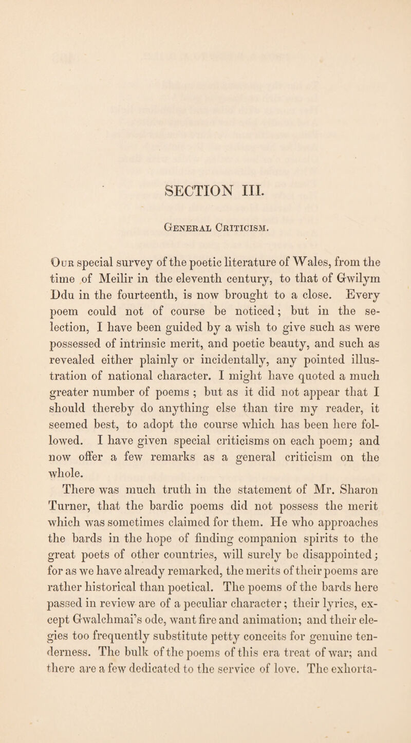 SECTION III. General Criticism. Our special survey of the poetic literature of Wales, from the time of Meilir in the eleventh century, to that of Gwilym Ddu in the fourteenth, is now brought to a close. Every poem could not of course be noticed; but in the se¬ lection, I have been guided by a wish to give such as were possessed of intrinsic merit, and poetic beauty, and such as revealed either plainly or incidentally, any pointed illus¬ tration of national character. I might have quoted a much greater number of poems ; but as it did not appear that I should thereby do anything else than tire my reader, it seemed best, to adopt the course which has been here fol¬ lowed. I have given special criticisms on each poem; and now offer a few remarks as a general criticism on the whole. There was much truth in the statement of Mr. Sharon Turner, that the bardic poems did not possess the merit which was sometimes claimed for them. He who approaches the hards in the hope of finding companion spirits to the great poets of other countries, will surely be disappointed; for as we have already remarked, the merits of their poems are rather historical than poetical. The poems of the bards here passed in review are of a peculiar character; their lyrics, ex¬ cept Gwalchmafs ode, want fire and animation; and their ele¬ gies too frequently substitute petty conceits for genuine ten¬ derness. The bulk of the poems of this era treat of war; and there are a few dedicated to the service of love. The exhorta-