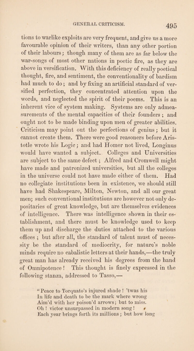 tions to warlike exploits are very frequent, and give us a more favourable opinion of their writers, than any other portion of their labours; though many of them are as far below the war-songs of most other nations in poetic fire, as they are above in versification. With this deficiency of really poetical thought, fire, and sentiment, the conventionality of bardism had much to do; and by fixing an artificial standard of ver¬ sified perfection, they concentrated attention upon the words, and neglected the spirit of their poems. This is an inherent vice of system making. Systems are only admea¬ surements of the mental capacities of their founders ; and ought not to be made binding upon men of greater abilities. Criticism may point out the perfections of genius; but it cannot create them. There were good reasoners before Aris¬ totle wrote his Logic; and had Homer not lived, Longinus would have wanted a subject. Colleges and Universities are subject to the same defect; Alfred and Cromwell might have made and patronized universities, but all the colleges in the universe could not have made either of them. Had no collegiate institutions been in existence, we should still have had Shakespeare, Milton, Newton, and all our great men; such conventional institutions are however not only de¬ positaries of great knowledge, but are themselves evidences of intelligence. There was intelligence shown in their es¬ tablishment, and there must be knowledge used to keep them up and discharge the duties attached to the various offices ; but after all, the standard of talent must of neces¬ sity be the standard of mediocrity, for nature's noble minds require no cabalistic letters at their hands,—the truly great man has already received his degrees from the hand of Omnipotence ! This thought is finely expressed in the following stanza, addressed to Tasso,— “ Peace to Torquato’s injured shade ! ’twas his In life and death to be the mark where wrong Aim’d with her poison’d arrows; but to miss. Oh ! victor unsurpassed in modern song ! * Each year brings forth its millions; but how long