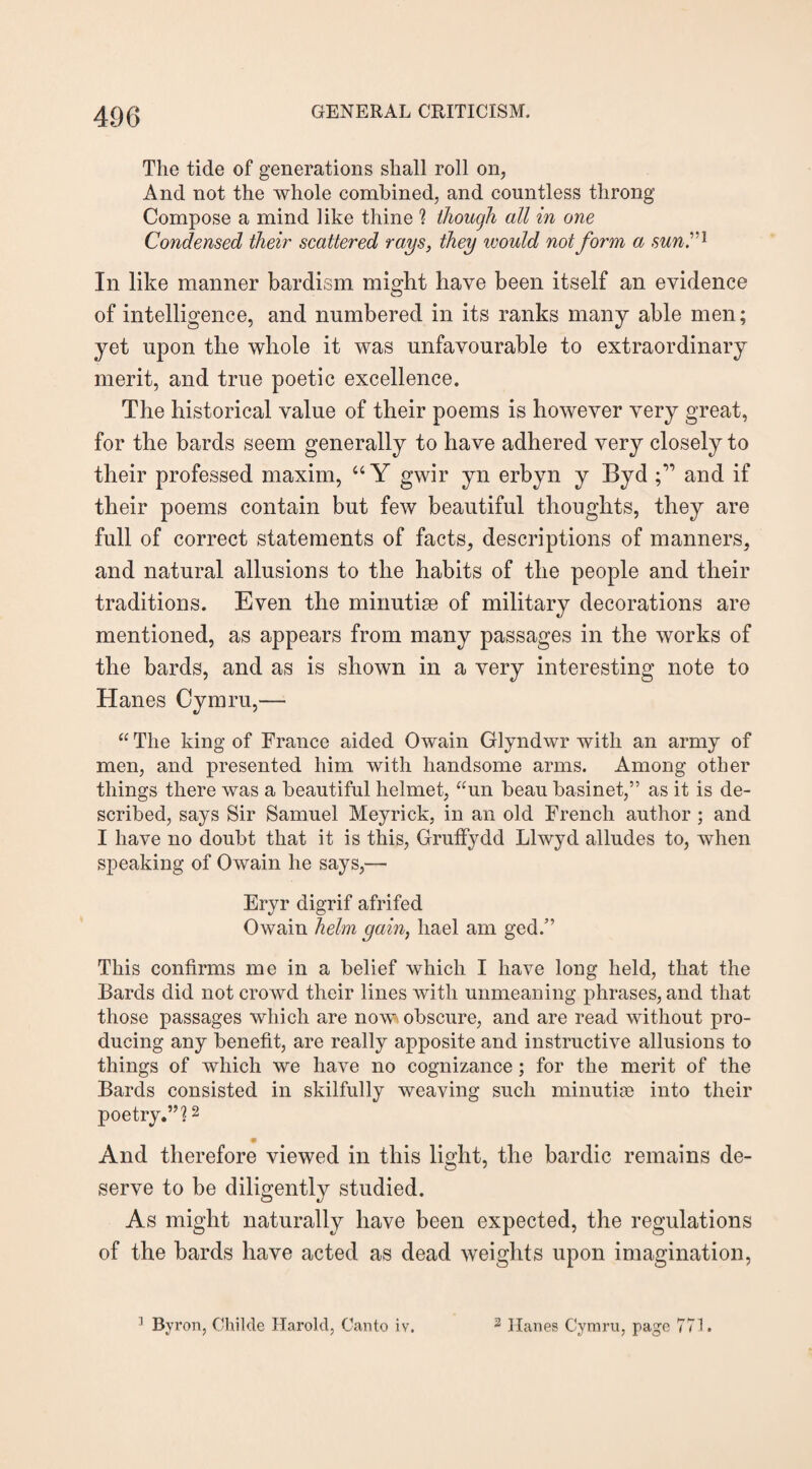 The tide of generations shall roll on, And not the whole combined, and countless throng Compose a mind like thine ? though all in one Condensed their scattered rays, they would not form a suni’1 In like manner bardism might have been itself an evidence of intelligence, and numbered in its ranks many able men; yet upon the whole it was unfavourable to extraordinary merit, and true poetic excellence. The historical value of their poems is however very great, for the bards seem generally to have adhered very closely to their professed maxim, “Y gwir yn erbyn y Byd and if their poems contain but few beautiful thoughts, they are full of correct statements of facts, descriptions of manners, and natural allusions to the habits of the people and their traditions. Even the minutiae of military decorations are mentioned, as appears from many passages in the works of the bards, and as is shown in a very interesting note to Hanes Cymru,— “ The king of France aided Owain Glyndwr with an army of men, and presented him with handsome arms. Among other things there was a beautiful helmet, “un beau basinet,” as it is de¬ scribed, says Sir Samuel Meyrick, in an old French author ; and I have no doubt that it is this, Gruffydd Llwyd alludes to, when speaking of Owain he says,— Eryr digrif afrifed Owain helm gain, liael am ged.” This confirms me in a belief which I have long held, that the Bards did not crowd their lines with unmeaning phrases, and that those passages which are now obscure, and are read without pro¬ ducing any benefit, are really apposite and instructive allusions to things of which we have no cognizance; for the merit of the Bards consisted in skilfully weaving such minutise into their poetry.”?2 • And therefore viewed in this light, the bardic remains de¬ serve to be diligently studied. As might naturally have been expected, the regulations of the bards have acted as dead weights upon imagination, 1 By ron, Childe Harold, Canto iv. 3 Hanes Cymru, page 771.