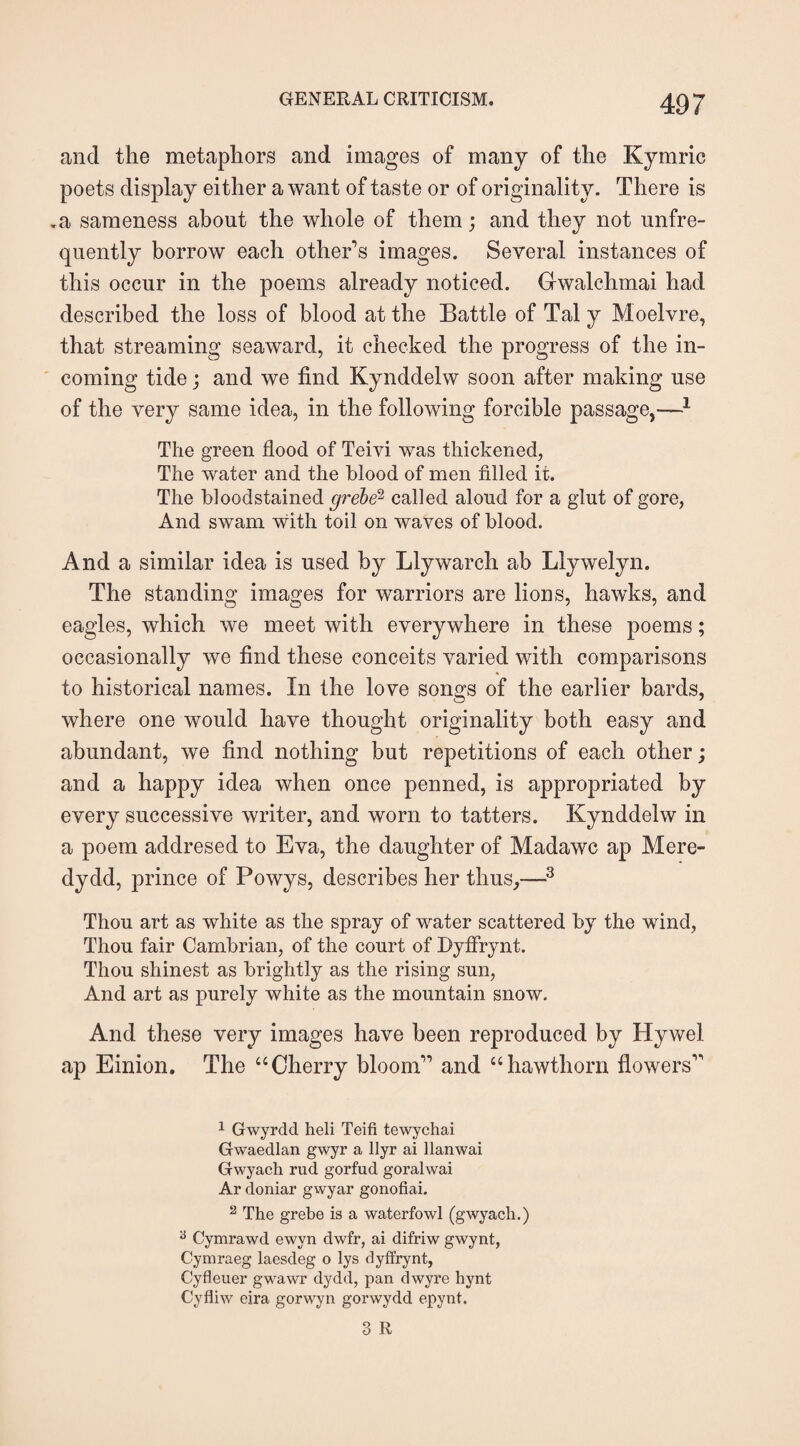 and the metaphors and images of many of the Kymric poets display either a want of taste or of originality. There is .a sameness about the whole of them; and they not unfre- quently borrow each other’s images. Several instances of this occur in the poems already noticed. Gwalchmai had described the loss of blood at the Battle of Tal y Moelvre, that streaming seaward, it checked the progress of the in¬ coming tide; and we find Kynddelw soon after making use of the very same idea, in the following forcible passage,—1 The green flood of Teivi was thickened, The water and the blood of men filled it. The bloodstained grebe2 called aloud for a glut of gore, And swam with toil on waves of blood. And a similar idea is used by Llywarch ab Llywelyn. The standing images for warriors are lions, hawks, and eagles, which we meet with everywhere in these poems; occasionally we find these conceits varied with comparisons to historical names. In the love songs of the earlier bards, where one would have thought originality both easy and abundant, we find nothing but repetitions of each other; and a happy idea when once penned, is appropriated by every successive writer, and worn to tatters. Kynddelw in a poem addresed to Eva, the daughter of Madawc ap Mere- dydd, prince of Powys, describes her thus,—3 Thou art as white as the spray of water scattered by the wind, Thou fair Cambrian, of the court of Dyffrynt. Thou shinest as brightly as the rising sun, And art as purely white as the mountain snow. And these very images have been reproduced by Hywel ap Einion. The “Cherry bloom” and “hawthorn flowers” 1 Gwyrdd heli Teifi tewychai Gwaedlan gwyr a llyr ai llanwai Gwyach rud gorfud goralwai Ar doniar gwyar gonofiai. 2 The grebe is a waterfowl (gwyach.) 6 Cymrawd ewvn dwfr, ai difriw gwynt, Cymraeg laesdeg o lys dyffrynt, Cyfleuer gwawr dydd, pan dwyre hynt Cyfliw eira gorwyn gorwydd epynt.