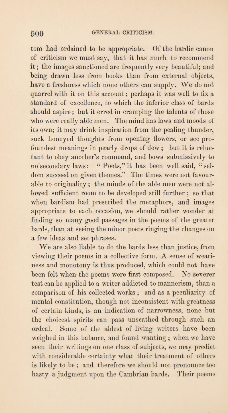 tom had ordained to be appropriate. Of the bardic canon of criticism we must say, that it has much to recommend it; the images sanctioned are frequently very beautiful; and being drawn less from books than from external objects, have a freshness which none others can supply. We do not quarrel with it on this account; perhaps it was well to fix a standard of excellence, to which the inferior class of bards should aspire; but it erred in cramping the talents of those who were really able men. The mind has laws and moods of its own; it may drink inspiration from the pealing thunder, suck honeyed thoughts from opening flowers, or see pro- foundest meanings in pearly drops of dew ; but it is reluc¬ tant to obey another's command, and bows submissively to no secondary laws: 44 Poets,” it has been well said, 44 sel¬ dom succeed on given themes.” The times were not favour¬ able to originality; the minds of the able men were not al¬ lowed sufficient room to be developed still further; so that when bardism had prescribed the metaphors, and images appropriate to each occasion, we should rather wonder at finding so many good passages in the poems of the greater bards, than at seeing the minor poets ringing the changes on a few ideas and set phrases. We are also liable to do the bards less than justice, from viewing their poems in a collective form. A sense of weari¬ ness and monotony is thus produced, which could not have been felt when the poems were first composed. No severer test can be applied to a writer addicted to mannerism, than a comparison of his collected works ; and as a peculiarity of mental constitution, though not inconsistent with greatness of certain kinds, is an indication of narrowness, none but the choicest spirits can pass unscathed through such an ordeal. Some of the ablest of living writers have been weighed in this balance, and found wanting ; when we have seen their writings on one class of subjects, we may predict with considerable certainty what their treatment of others is likely to be; and therefore we should not pronounce too hasty a judgment upon the Cambrian bards. Their poems