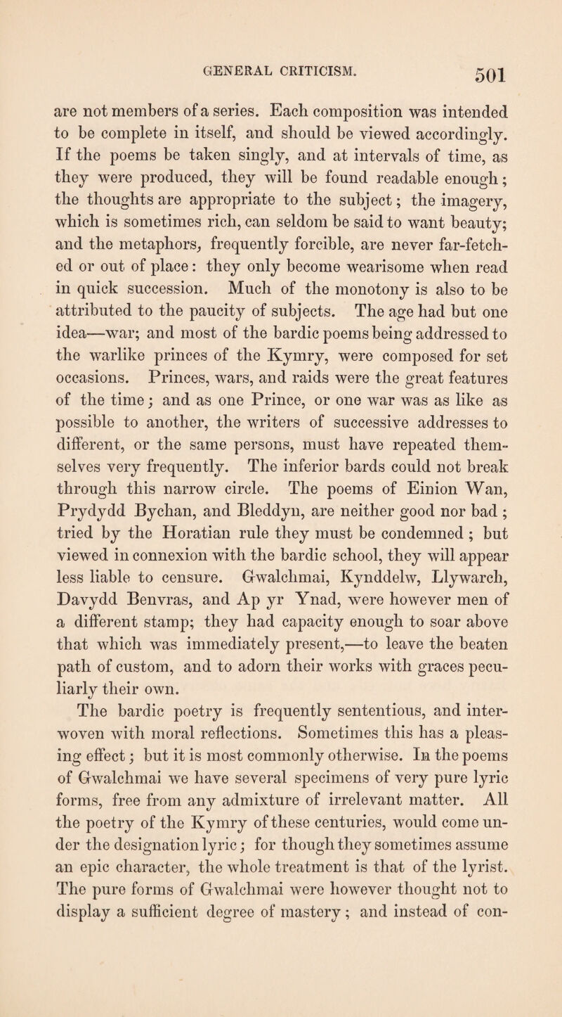 are not members of a series. Each composition was intended to be complete in itself, and should be viewed accordingly. If the poems be taken singly, and at intervals of time, as they were produced, they will be found readable enough; the thoughts are appropriate to the subject; the imagery, which is sometimes rich, can seldom be said to want beauty; and the metaphors, frequently forcible, are never far-fetch¬ ed or out of place: they only become wearisome when read in quick succession. Much of the monotony is also to be attributed to the paucity of subjects. The age had but one idea—war; and most of the bardic poems being addressed to the warlike princes of the Kymry, were composed for set occasions. Princes, wars, and raids were the great features of the time; and as one Prince, or one war was as like as possible to another, the writers of successive addresses to different, or the same persons, must have repeated them¬ selves very frequently. The inferior bards could not break through this narrow circle. The poems of Einion Wan, Prydydd Bychan, and Bleddyn, are neither good nor bad ; tried by the Horatian rule they must be condemned ; but viewed in connexion with the bardic school, they will appear less liable to censure. Gwalclimai, Kynddelw, Llywarch, Davydd Benvras, and Ap yr Ynad, were however men of a different stamp; they had capacity enough to soar above that which was immediately present,—to leave the beaten path of custom, and to adorn their works with graces pecu¬ liarly their own. The bardic poetry is frequently sententious, and inter¬ woven with moral reflections. Sometimes this has a pleas¬ ing effect; but it is most commonly otherwise. In the poems of Gwalchmai we have several specimens of very pure lyric forms, free from any admixture of irrelevant matter. All the poetry of the Kymry of these centuries, would come un¬ der the designation lyric; for though they sometimes assume an epic character, the whole treatment is that of the lyrist. The pure forms of Gwalchmai were however thought not to display a sufficient degree of mastery; and instead of con-