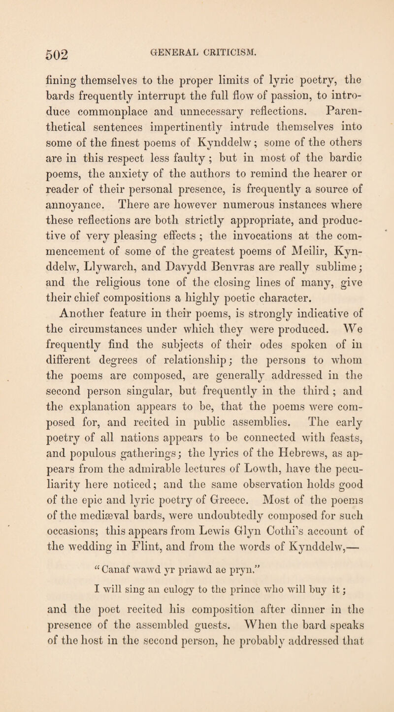 fining themselves to the proper limits of lyric poetry, the bards frequently interrupt the full flow of passion, to intro¬ duce commonplace and unnecessary reflections. Paren¬ thetical sentences impertinently intrude themselves into some of the finest poems of Kynddelw; some of the others are in this respect less faulty ; but in most of the bardic poems, the anxiety of the authors to remind the hearer or reader of their personal presence, is frequently a source of annoyance. There are however numerous instances where these reflections are both strictly appropriate, and produc¬ tive of very pleasing effects ; the invocations at the com¬ mencement of some of the greatest poems of Meilir, Kyn¬ ddelw, Llywarch, and Davydd Benvras are really sublime; and the religious tone of the closing lines of many, give their chief compositions a highly poetic character. Another feature in their poems, is strongly indicative of the circumstances under which they were produced. We frequently find the subjects of their odes spoken of in different degrees of relationship; the persons to whom the poems are composed, are generally addressed in the second person singular, but frequently in the third ; and the explanation appears to be, that the poems were com¬ posed for, and recited in public assemblies. The early poetry of all nations appears to be connected with feasts, and populous gatherings; the lyrics of the Hebrews, as ap¬ pears from the admirable lectures of Lowth, have the pecu¬ liarity here noticed; and the same observation holds good of the epic and lyric poetry of Greece. Most of the poems of the mediaeval bards, were undoubtedly composed for such occasions; this appears from Lewis Glyn Oothi’s account of the wedding in Flint, and from the words of Kynddelw,— “ Canaf wawd yr priawd ae pryn,” I will sing an eulogy to the prince who will buy it; and the poet recited his composition after dinner in the presence of the assembled guests. When the bard speaks of the host in the second person, he probably addressed that