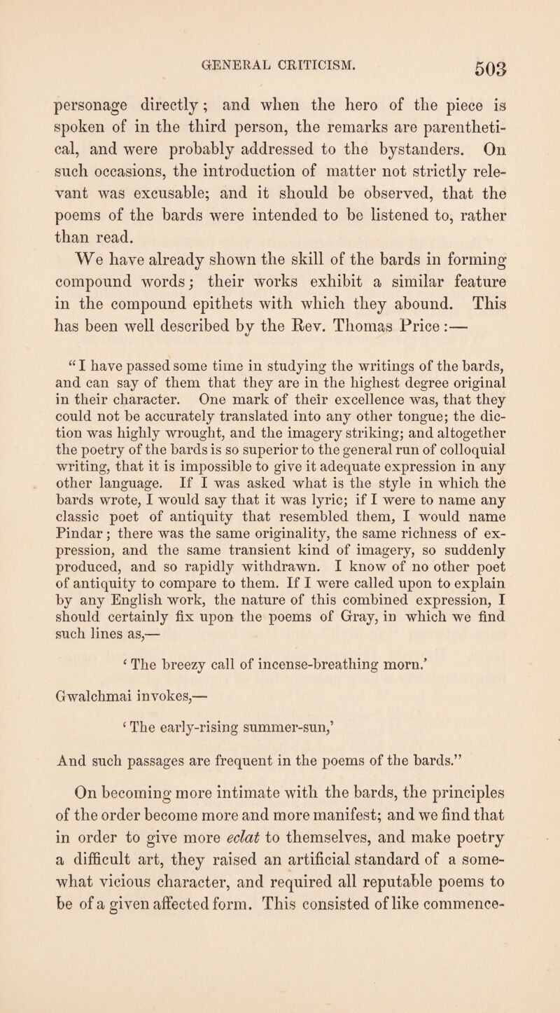 personage directly; and when the hero of the piece is spoken of in the third person, the remarks are parentheti¬ cal, and were probably addressed to the bystanders. On such occasions, the introduction of matter not strictly rele¬ vant was excusable; and it should be observed, that the poems of the bards were intended to be listened to, rather than read. We have already shown the skill of the bards in forming compound words; their works exhibit a similar feature in the compound epithets with which they abound. This has been well described by the Rev. Thomas Price:— “ I have passed some time in studying the writings of the bards, and can say of them that they are in the highest degree original in their character. One mark of their excellence was, that they could not be accurately translated into any other tongue; the dic¬ tion was highly wrought, and the imagery striking; and altogether the poetry of the hards is so superior to the general run of colloquial writing, that it is impossible to give it adequate expression in any other language. If I was asked what is the style in which the bards wrote, I would say that it was lyric; if I were to name any classic poet of antiquity that resembled them, I would name Pindar; there was the same originality, the same richness of ex¬ pression, and the same transient kind of imagery, so suddenly produced, and so rapidly withdrawn. I know of no other poet of antiquity to compare to them. If I were called upon to explain by any English work, the nature of this combined expression, I should certainly fix upon the poems of Gray, in which we find such lines as,— ‘ The breezy call of incense-breathing morn/ Gwalchmai invokes,— ‘The early-rising summer-sun,’ And such passages are frequent in the poems of the bards.” On becoming more intimate with the bards, the principles of the order become more and more manifest; and we find that in order to give more eclat to themselves, and make poetry a difficult art, they raised an artificial standard of a some¬ what vicious character, and required all reputable poems to be of a given affected form. This consisted of like commence-