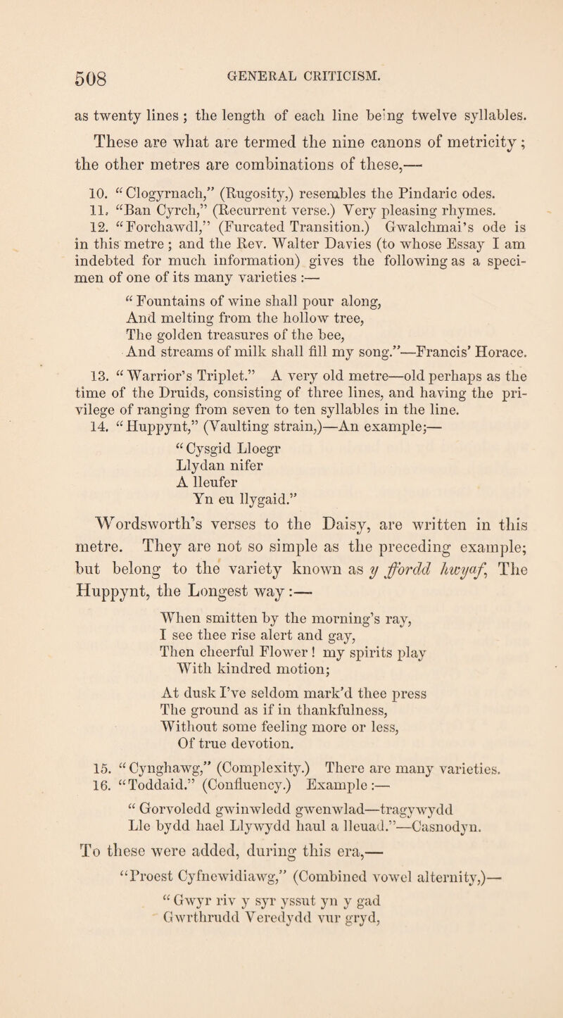 as twenty lines ; the length of each line being twelve syllables. These are what are termed the nine canons of metricity; the other metres are combinations of these,— 10. “ Clogyrnach,” (Rugosity,) resembles the Pindaric odes. 11. “Ban Cyrch,” (Recurrent verse.) Very pleasing rhymes. 12. “ Forchawdl,” (Furcated Transition.) Gwalchmai’s ode is in this metre ; and the Rev. Walter Davies (to whose Essay I am indebted for much information) gives the following as a speci¬ men of one of its many varieties :— “ Fountains of wine shall pour along, And melting from the hollow tree, The golden treasures of the bee, And streams of milk shall fill my song.”—Francis’ Horace. 13. “ Warrior’s Triplet.” A very old metre—old perhaps as the time of the Druids, consisting of three lines, and having the pri¬ vilege of ranging from seven to ten syllables in the line. 14. “Huppynt,” (Vaulting strain,)—An example;— “Cysgid Lloegr Llyclan nifer A lleufer Yn eu llygaid.5’ Wordsworth’s verses to the Daisy, are written in this metre. They are not so simple as the preceding example; but belong to the variety known as y ffordd hwyaf \ The Huppynt, the Longest way :— When smitten by the morning’s ray, I see thee rise alert and gay, Then cheerful Flower ! my spirits play With kindred motion; At dusk I’ve seldom mark’d thee press The ground as if in thankfulness, Without some feeling more or less, Of true devotion. 15. “ Cynghawg,” (Complexity.) There are many varieties. 16. “Todclaid.” (Confluency.) Example:— “ Gorvoledd gwinwledd gwenwlad—tragywydd Lie bydd liael Llywydd haul a lleuad.”—Casnodyn. To these were added, during this era,— “Proest Cyfnewidiawg,” (Combined vowel alternity,)— “ Gwyr riv y syr yssut yn y gad Gwrthrudd Veredydd vur gryd,