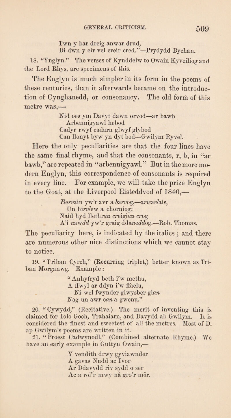 Twn y bar dreig anwar drud, Di dwn y eir yel creir cred.”—Prydydd Bychan. 18. “Ynglyn.” The verses of Kynddelw to Owain Ky veiliog and the Lord Rhys, are specimens of this. The Englyn is much simpler in its form in the poems of these centuries, than it afterwards became on the introduc¬ tion of Cynghanedd, or consonancy. The old form of this metre was,— Nid oes ym Davyt dawn orvod—ar bawb Arbennigyawl hebod Cadyr rwyf cadarn glwyf glybod Can llonyt byw yn dyt bod—Gwilym Ryvel. Here the only peculiarities are that the four lines have the same final rhyme, and that the consonants, r, b, in “ar bawb,” are repeated in “ arbennigyawl.” But in the more mo¬ dern Englyn, this correspondence of consonants is required in every line. For example, we will take the prize Englyn to the Goat, at the Liverpool Eisteddvod of 1840,— Bervain yw’r avr a b&rvog,—amav/ais, Un hirvlew a chorniog; Naid hyd Rethrew creigmu cr og A’i nawdcl yw’r graig ddaweddog.—Rob. Thomas. The peculiarity here, is indicated by the italics ; and there are numerous other nice distinctions which we cannot stay to notice. 19. Triban Cyrch,” (Recurring triplet,) better known as Tri¬ ban Morganwg. Example: “ Anhyfryd beth i’w methu, A ffwyl ar ddyn i’w ff'aelu, Ni wel fwynder glwysber glan Nag un awr can a gwenu.” 20. “Cywydd,” (Recitative.) The merit of inventing this is claimed for Iolo Goch, Trahaiarn, and Davydd ab Gwilym. It is considered the finest and sweetest of all the metres. Most of D. ap Gwilym’s poems are written in it. 21. “Proest Cadwynodl,” (Combined alternate Rhyme.) We have an early example in Guttyn Owain,— Y vendith drwy gyviawnder A gavas Nudd ac Ivor Ar Ddavydd riv sydd o ser Ac a roi’r mwy na gro’r mor.