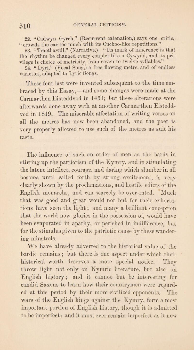 22. “Cadwyn Gyrch,” (Recurrent catenation,) says one critic, “ crowds the ear too much with its Cuckoo-like repetitions.” 23. “Traethawdl,” (Narrative.) “Its mark of inherence is that the rhythm he changed every couplet like a Cywydd, and its pri¬ vilege is choice of metricity, from seven to twelve syllables.” 24. “Dyri,” (Vocal Song,) a free flowing metre, and of endless varieties, adapted to Lyric Songs. These four last were invented subsequent to the time em¬ braced by this Essay,—and some changes were made at the Carmarthen Eisteddvod in 1451; but these alterations were afterwards done away with at another Carmarthen Eistedd¬ vod in 1819. The miserable affectation of writing verses on all the metres has now been abandoned, and the poet is very properly allowed to use such of the metres as suit his taste. The influence of such an order of men as the bards in stirring up the patriotism of the Kymry, and in stimulating the latent intellect, courage, and daring which slumber in all bosoms until called forth by strong excitement, is very clearly shown by the proclamations, and hostile edicts of the English monarchs, and can scarcely be over-rated. Much that was good and great would not but for their exhorta¬ tions have seen the light; and many a brilliant conception that the world now glories in the possession of, would have been evaporated in apathy, or perished in indifference, but for the stimulus given to the patriotic cause by these wander¬ ing minstrels. We have already adverted to the historical value of the bardic remains; but there is one aspect under which their historical worth deserves a more special notice. They throw light not only on Kymric literature, but also on English history; and it cannot but be interesting for candid Saxons to learn how their countrymen were regard¬ ed at this period by their more civilized opponents. The wars of the English kings against the Kymry, form a most important portion of English history, though it is admitted to be imperfect; and it must ever remain imperfect as it now