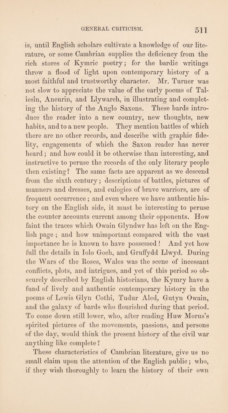 is, until English scholars cultivate a knowledge of our lite¬ rature, or some Cambrian supplies the deficiency from the rich stores of Kymric poetry; for the bardic writings throw a flood of light upon contemporary history of a most faithful and trustworthy character. Mr. Turner was not slow to appreciate the value of the early poems of Tal¬ iesin, Aneurin, and Llywarch, in illustrating and complet¬ ing the history of the Anglo Saxons. These bards intro¬ duce the reader into a new country, new thoughts, new habits, and to a new people. They mention battles of which there are no other records, and describe with graphic fide¬ lity, engagements of which the Saxon reader has never heard; and how could it be otherwise than interesting, and instructive to peruse the records of the only literary people then existing? The same facts are apparent as we descend from the sixth century; descriptions of battles, pictures of manners and dresses, and eulogies of brave warriors, are of frequent occurrence ; and even where we have authentic his¬ tory on the English side, it must be interesting to peruse the counter accounts current among their opponents. How faint the traces which Owain Glyndwr has left on the Eng¬ lish page ; and how unimportant compared with the vast importance he is known to have possessed ! And yet howT full the details in lolo Goch, and Gruffydd Llwyd. During the Wars of the Roses, Wales was the scene of incessant conflicts, plots, and intrigues, and yet of this period so ob¬ scurely described by English historians, the Kymry have a fund of lively and authentic contemporary history in the poems of Lewis Glyn Oothi, Tudur Aled_, Gutyn Owain, and the galaxy of bards who flourished during that period. To come down still lower, who, after reading Huw Morus’s spirited pictures of the movements, passions, and persons of the day, would think the present history of the civil war anything like complete? These characteristics of Cambrian literature, give us no small claim upon the attention of the English public; who, if they wish thoroughly to learn the history of their own
