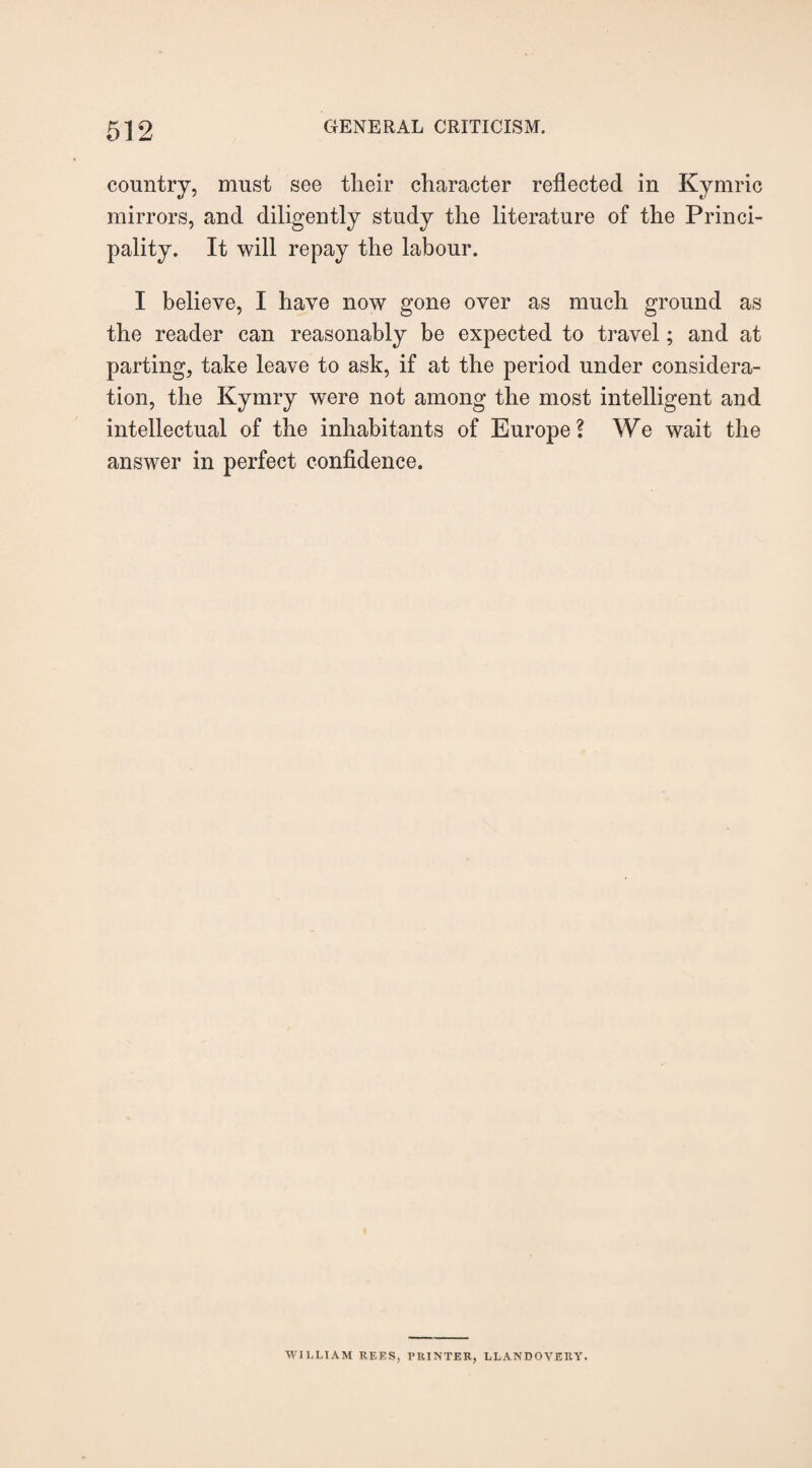 country, must see their character reflected in Kymric mirrors, and diligently study the literature of the Princi¬ pality. It will repay the labour. I believe, I have now gone over as much ground as the reader can reasonably be expected to travel; and at parting, take leave to ask, if at the period under considera¬ tion, the Kymry were not among the most intelligent and intellectual of the inhabitants of Europe? We wait the answer in perfect confidence. WILLIAM REES, PRINTER, LLANDOVERY.
