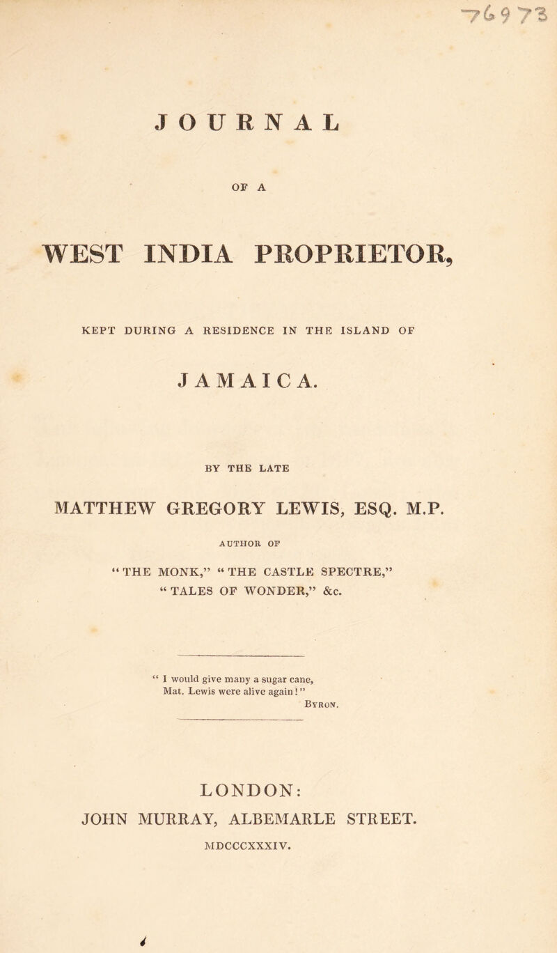 -769 73 JOURNAL OF A WEST INDIA PROPRIETOR, KEPT DURING A RESIDENCE IN THE ISLAND OF JAMAIC A. BY THE LATE MATTHEW GREGORY LEWIS, ESQ. M.P. AUTHOR OF “THE MONK,” “THE CASTLE SPECTRE,” “ TALES OF WONDER,” &c. “ 1 would give many a sugar cane. Mat. Lewis were alive again! ” Byron. LONDON: JOHN MURRAY, ALBEMARLE STREET. MDCCCXXXIV. 4
