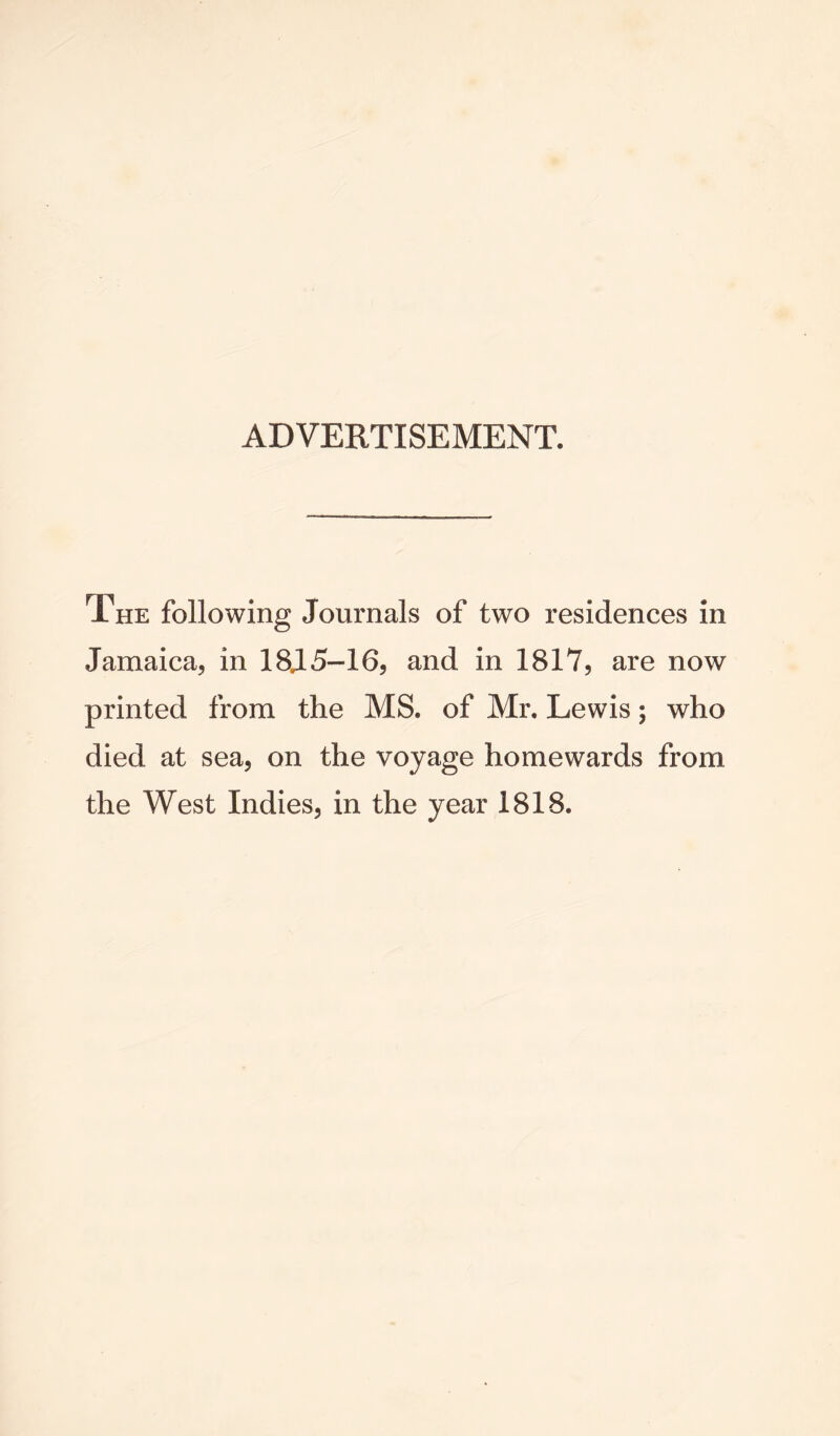 ADVERTISEMENT. The following Journals of two residences in Jamaica, in 18.15-16, and in 1817, are now printed from the MS. of Mr. Lewis; who died at sea, on the voyage homewards from the West Indies, in the year 1818.