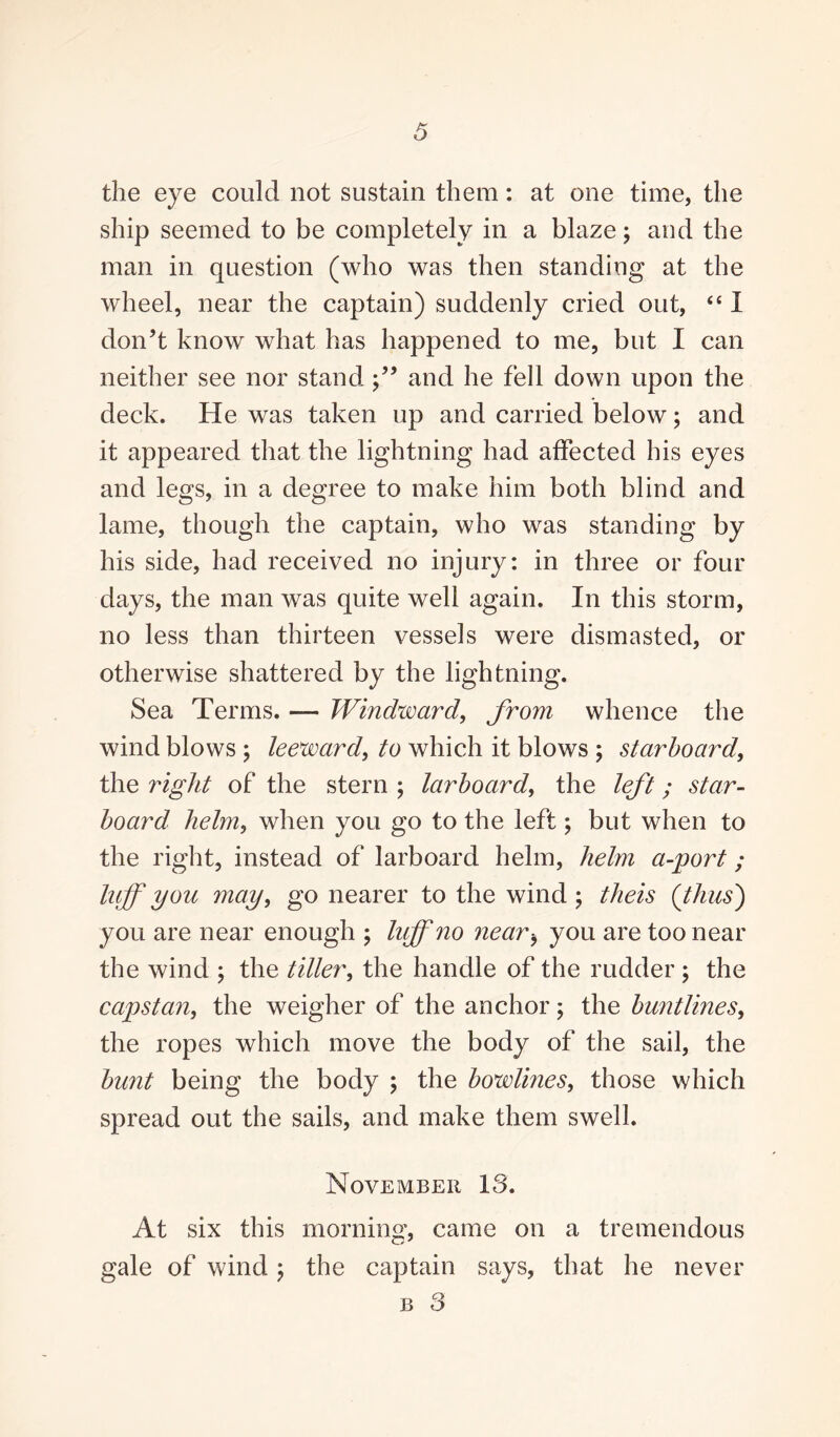 the eye could not sustain them: at one time, the ship seemed to be completely in a blaze; and the man in question (who was then standing at the wheel, near the captain) suddenly cried out, “ I don’t know what has happened to me, but I can neither see nor stand and he fell down upon the deck. He was taken up and carried below; and it appeared that the lightning had affected his eyes and legs, in a degree to make him both blind and lame, though the captain, who was standing by his side, had received no injury: in three or four days, the man was quite well again. In this storm, no less than thirteen vessels were dismasted, or otherwise shattered by the lightning. Sea Terms. — Windward, from whence the wind blows ; leeward, to which it blows ; starboard, the right of the stern ; larboard, the left; star¬ board helm, when you go to the left; but when to the right, instead of larboard helm, helm a-port ; luff you may, go nearer to the wind; the is {thus') you are near enough ; luff no 7iearb you are too near the wind ; the tiller, the handle of the rudder ; the capstan, the weigher of the anchor; the buntlines, the ropes which move the body of the sail, the bunt being the body ; the bowlines, those which spread out the sails, and make them swell. November 13. At six this morning, came on a tremendous gale of wind; the captain says, that he never b 3