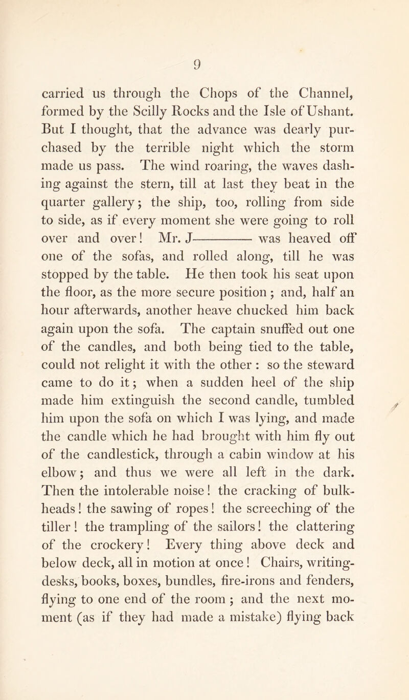 carried us through the Chops of the Channel, formed by the Scilly Rocks and the Isle of Ushant. But I thought, that the advance was dearly pur¬ chased by the terrible night which the storm made us pass. The wind roaring, the waves dash¬ ing against the stern, till at last they beat in the quarter gallery; the ship, too, rolling from side to side, as if every moment she were going to roll over and over! Mr. J-— was heaved off one of the sofas, and rolled along, till he was stopped by the table, fie then took his seat upon the floor, as the more secure position ; and, half an hour afterwards, another heave chucked him back again upon the sofa. The captain snuffed out one of the candles, and both being tied to the table, could not relight it with the other : so the steward came to do it; when a sudden heel of the ship made him extinguish the second candle, tumbled him upon the sofa on which I was lying, and made the candle which he had brought with him fly out of the candlestick, through a cabin window at his elbow; and thus we were all left in the dark. Then the intolerable noise! the cracking of bulk¬ heads ! the sawing of ropes! the screeching of the tiller ! the trampling of the sailors! the clattering of the crockery! Every thing above deck and below deck, all in motion at once ! Chairs, writing- desks, books, boxes, bundles, fire-irons and fenders, flying to one end of the room ; and the next mo¬ ment (as if they had made a mistake) flying back