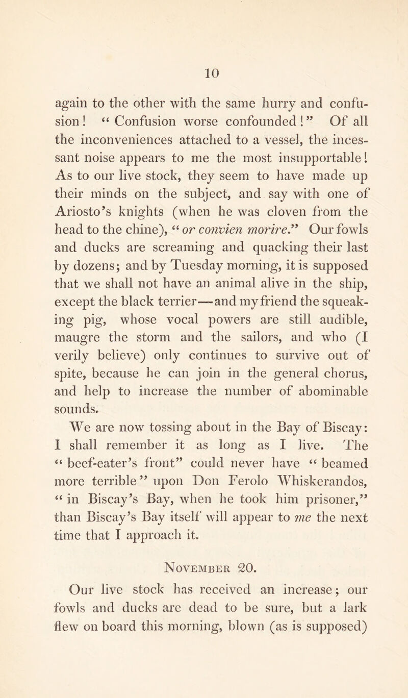 again to the other with the same hurry and confu¬ sion ! “ Confusion worse confounded !” Of all the inconveniences attached to a vessel, the inces¬ sant noise appears to me the most insupportable! As to our live stock, they seem to have made up their minds on the subject, and say with one of Ariosto’s knights (when he was cloven from the head to the chine), “ or convien morire” Our fowls and ducks are screaming and quacking their last by dozens; and by Tuesday morning, it is supposed that we shall not have an animal alive in the ship, except the black terrier—and my friend the squeak¬ ing pig, whose vocal powers are still audible, maugre the storm and the sailors, and who (I verily believe) only continues to survive out of spite, because he can join in the general chorus, and help to increase the number of abominable sounds. We are now tossing about in the Bay of Biscay: I shall remember it as long as I live. The “ beef-eater’s front” could never have “ beamed more terrible ” upon Don Terolo Whiskerandos, “ in Biscay’s Bay, when he took him prisoner,” than Biscay’s Bay itself will appear to me the next time that I approach it. November 20. Our live stock has received an increase; our fowls and ducks are dead to be sure, but a lark flew on board this morning, blown (as is supposed)