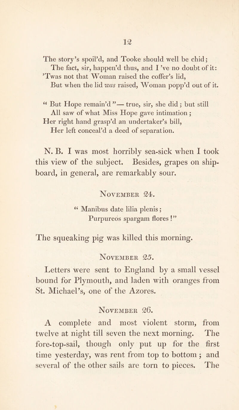 The story’s spoil’d, and Tooke should well be chid; The fact, sir, happen’d thus, and I ’ve no doubt of it: ’Twas not that Woman raised the coffer’s lid, But when the lid was raised, Woman popp’d out of it. (( But Hope remain’d ”— true, sir, she did ; but still All saw of what Miss Hope gave intimation ; Her right hand grasp’d an undertaker’s bill, Her left conceal’d a deed of separation. N. B. I was most horribly sea-sick when I took this view of the subject. Besides, grapes on ship¬ board, in general, are remarkably sour. November 24. <£ Manibus date lilia plenis; Purpureos spargam flores !” The squeaking pig was killed this morning. November 25. Letters were sent to England by a small vessel bound for Plymouth, and laden with oranges from St. Michael’s, one of the Azores. November 26. A complete and most violent storm, from twelve at night till seven the next morning. The fore-top-sail, though only put up for the first time yesterday, was rent from top to bottom ; and several of the other sails are torn to pieces. The