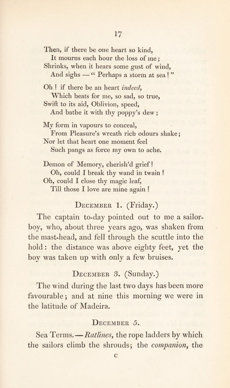 Then, if there be one heart so kind, It mourns each hour the loss of me; Shrinks, when it hears some gust of wind, And sighs — “ Perhaps a storm at sea !” Oh ! if there be an heart indeed, Which beats for me, so sad, so true, Swift to its aid, Oblivion, speed, And bathe it with thy poppy’s dew; My form in vapours to conceal, From Pleasure’s wreath rich odours shake; Nor let that heart one moment feel Such pangs as force my own to ache. Demon of Memory, cherish’d grief! Oh, could I break thy wand in twain ! Oh, could I close thy magic leaf, Till those I love are mine again ! December 1. (Friday.) The captain to-day pointed out to me a sailor- boy, who, about three years ago, was shaken from the mast-head, and fell through the scuttle into the hold: the distance was above eighty feet, yet the boy was taken up with only a few bruises. December 3. (Sunday.) The wind during the last two days has been more favourable; and at nine this morning we were in the latitude of Madeira. December 5. Sea Terms, — Ratlines, the rope ladders by which the sailors climb the shrouds; the companion, the c