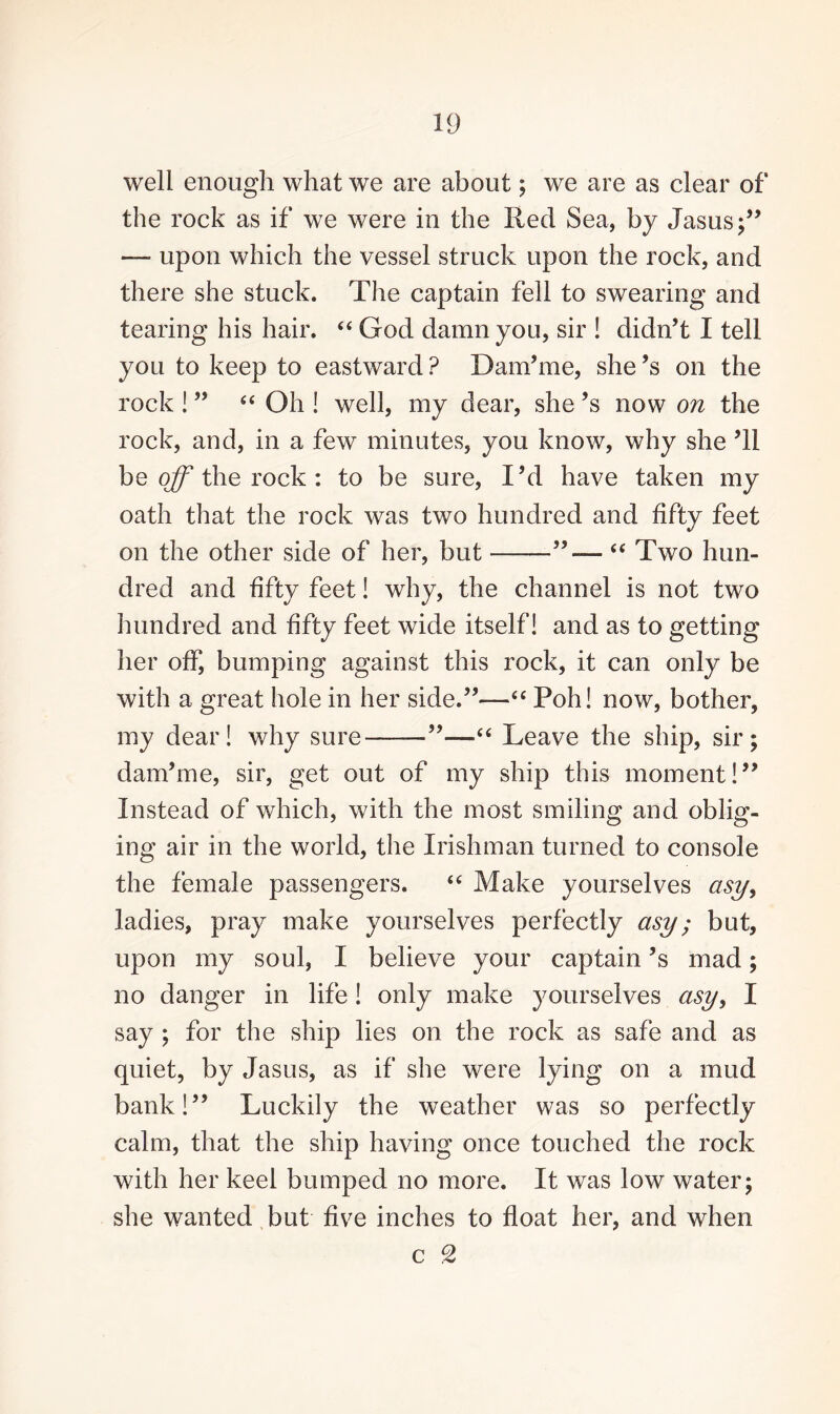 well enough what we are about; we are as clear of the rock as if we were in the Red Sea, by Jasus;” —- upon which the vessel struck upon the rock, and there she stuck. The captain fell to swearing and tearing his hair. “ God damn you, sir ! didn’t I tell you to keep to eastward ? Danfme, she’s on the rock ! ” “ Oh ! well, my dear, she ’s now on the rock, and, in a few minutes, you know, why she ’ll be off the rock : to be sure, I’d have taken my oath that the rock was two hundred and fifty feet on the other side of her, but-”—- “ Two hun¬ dred and fifty feet! why, the channel is not two hundred and fifty feet wide itself! and as to getting her off, bumping against this rock, it can only be with a great hole in her side.”—<£ Poh! now, bother, my dear! why sure-”—“ Leave the ship, sir; dam’me, sir, get out of my ship this moment!” Instead of which, with the most smiling and oblig¬ ing air in the world, the Irishman turned to console the female passengers. “ Make yourselves asy, ladies, pray make yourselves perfectly asy; but, upon my soul, I believe your captain’s mad; no danger in life! only make yourselves asy, I say ; for the ship lies on the rock as safe and as quiet, by Jasus, as if she were lying on a mud bank!” Luckily the weather was so perfectly calm, that the ship having once touched the rock with her keel bumped no more. It was low water; she wanted but five inches to float her, and when