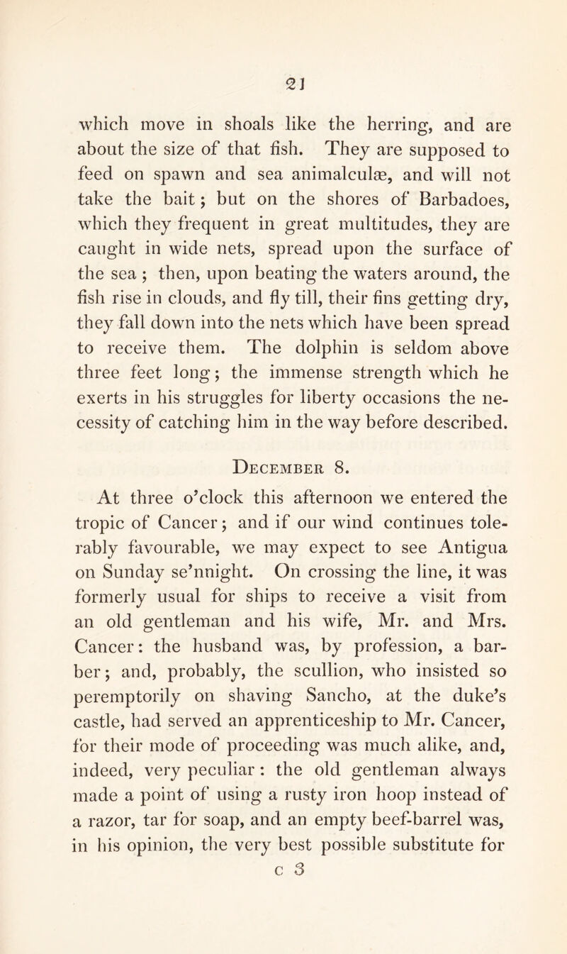 which move in shoals like the herring, and are about the size of that fish. They are supposed to feed on spawn and sea animalculm, and will not take the bait; but on the shores of Barbadoes, which they frequent in great multitudes, they are caught in wide nets, spread upon the surface of the sea ; then, upon beating the waters around, the fish rise in clouds, and fly till, their fins getting dry, they fall down into the nets which have been spread to receive them. The dolphin is seldom above three feet long; the immense strength which he exerts in his struggles for liberty^ occasions the ne¬ cessity of catching him in the way before described. December 8. At three o’clock this afternoon we entered the tropic of Cancer; and if our wind continues tole¬ rably favourable, we may expect to see Antigua on Sunday se’nnight. On crossing the line, it was formerly usual for ships to receive a visit from an old gentleman and his wife, Mr. and Mrs. Cancer: the husband was, by profession, a bar¬ ber ; and, probably, the scullion, who insisted so peremptorily on shaving Sancho, at the duke’s castle, had served an apprenticeship to Mr. Cancer, for their mode of proceeding was much alike, and, indeed, very peculiar: the old gentleman always made a point of using a rusty iron hoop instead of a razor, tar for soap, and an empty beef-barrel was, in his opinion, the very best possible substitute for c S