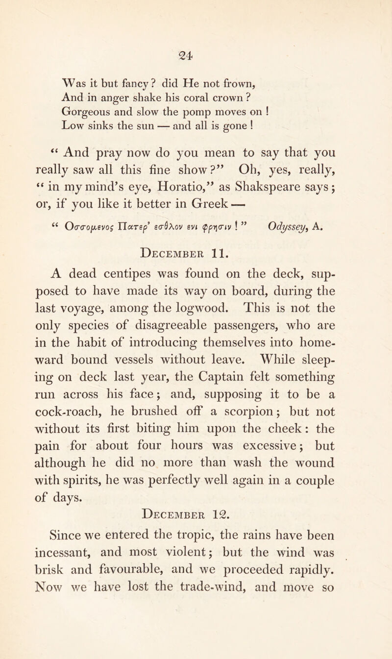 Was it but fancy? did He not frown, And in anger shake his coral crown ? Gorgeous and slow the pomp moves on ! Low sinks the sun — and all is gone ! “ And pray now do you mean to say that you really saw all this fine show?” Oh, yes, really, “ in my mind’s eye, Horatio,” as Shakspeare says; or, if you like it better in Greek — 6i Ocrcro[Aevo$ Ylarsp’ ecrQXov svi cppycnv ! ” Odyssey, A. December 11. A dead centipes was found on the deck, sup¬ posed to have made its way on board, during the last voyage, among the logwood. This is not the only species of disagreeable passengers, who are in the habit of introducing themselves into home¬ ward bound vessels without leave. While sleep¬ ing on deck last year, the Captain felt something run across his face; and, supposing it to be a cock-roach, he brushed off a scorpion; but not without its first biting him upon the cheek: the pain for about four hours was excessive; but although he did no more than wash the wound with spirits, he was perfectly well again in a couple of days. December 12. Since we entered the tropic, the rains have been incessant, and most violent; but the wind was brisk and favourable, and we proceeded rapidly. Now we have lost the trade-wind, and move so