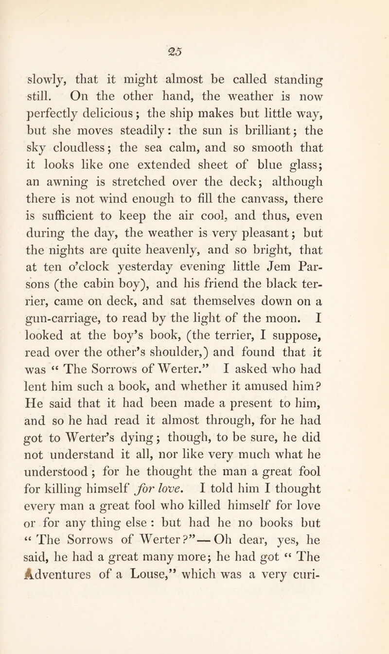 slowly, that it might almost be called standing still. On the other hand, the weather is now perfectly delicious; the ship makes but little way, but she moves steadily: the sun is brilliant; the sky cloudless; the sea calm, and so smooth that it looks like one extended sheet of blue glass; an awning is stretched over the deck; although there is not wind enough to fill the canvass, there is sufficient to keep the air cool, and thus, even during the day, the weather is very pleasant; but the nights are quite heavenly, and so bright, that at ten o’clock yesterday evening little Jem Par¬ sons (the cabin boy), and his friend the black ter¬ rier, came on deck, and sat themselves down on a gun-carriage, to read by the light of the moon. I looked at the boy’s book, (the terrier, I suppose, read over the other’s shoulder,) and found that it was “ The Sorrows of Werter.” I asked who had lent him such a book, and whether it amused him? He said that it had been made a present to him, and so he had read it almost through, for he had got to Werter’s dying; though, to be sure, he did not understand it all, nor like verv much what he understood ; for he thought the man a great fool for killing himself for love. I told him I thought every man a great fool who killed himself for love or for any thing else : but had he no books but “The Sorrows of Werter?”—Oh dear, yes, he said, he had a great many more; he had got “ The Adventures of a Louse,” which was a very curi-