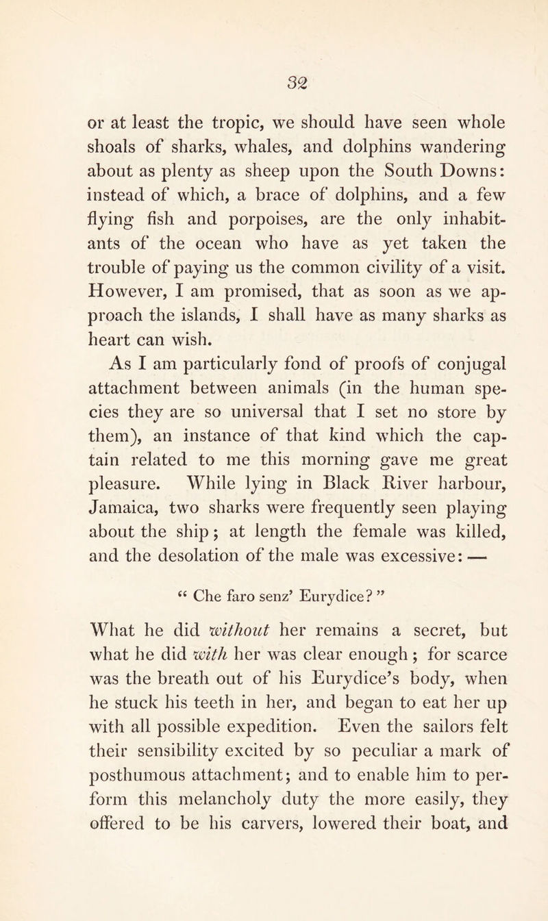 or at least the tropic, we should have seen whole shoals of sharks, whales, and dolphins wandering about as plenty as sheep upon the South Downs: instead of which, a brace of dolphins, and a few flying fish and porpoises, are the only inhabit¬ ants of the ocean who have as yet taken the trouble of paying us the common civility of a visit. However, I am promised, that as soon as we ap¬ proach the islands, I shall have as many sharks as heart can wish. As I am particularly fond of proofs of conjugal attachment between animals (in the human spe¬ cies they are so universal that I set no store by them), an instance of that kind which the cap¬ tain related to me this morning gave me great pleasure. While lying in Black River harbour, Jamaica, two sharks were frequently seen playing about the ship; at length the female was killed, and the desolation of the male was excessive: — “ Che faro senz’ Eurydice? ” What he did without her remains a secret, but what he did with her was clear enough; for scarce was the breath out of his Eurydice’s body, when he stuck his teeth in her, and began to eat her up with all possible expedition. Even the sailors felt their sensibility excited by so peculiar a mark of posthumous attachment; and to enable him to per¬ form this melancholy duty the more easily, they offered to be his carvers, lowered their boat, and