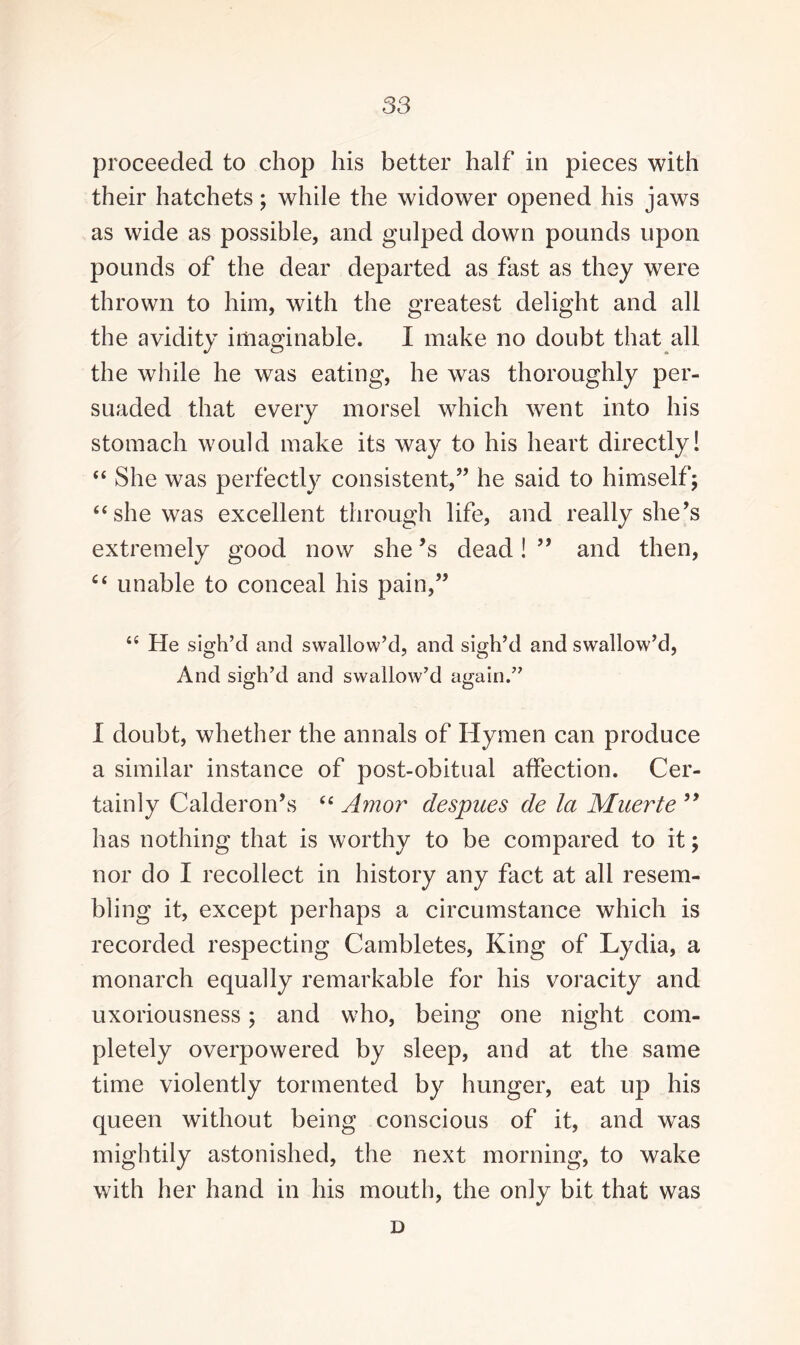 proceeded to chop his better half in pieces with their hatchets; while the widower opened his jaws as wide as possible, and gulped down pounds upon pounds of the dear departed as fast as they were thrown to him, with the greatest delight and all the avidity imaginable. I make no doubt that all the while he was eating, he was thoroughly per¬ suaded that every morsel which went into his stomach would make its way to his heart directly! “ She was perfectly consistent,” he said to himself; “she was excellent through life, and really she’s extremely good now she’s dead! ” and then, C£ unable to conceal his pain,” “ He sigh’d and swallow’d, and sigh’d and swallow’d, And sigh’d and swallow’d again.” I doubt, whether the annals of Hymen can produce a similar instance of post-obitual affection. Cer¬ tainly Calderon’s “ Amor despues de la Muerte 99 has nothing that is worthy to be compared to it; nor do I recollect in history any fact at all resem¬ bling it, except perhaps a circumstance which is recorded respecting Cambletes, King of Lydia, a monarch equally remarkable for his voracity and uxoriousness; and who, being one night com¬ pletely overpowered by sleep, and at the same time violently tormented by hunger, eat up his queen without being conscious of it, and was mightily astonished, the next morning, to wake with her hand in his mouth, the only bit that was D