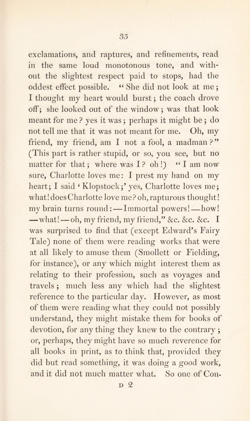 exclamations, and raptures, and refinements, read in the same loud monotonous tone, and with¬ out the slightest respect paid to stops, had the oddest effect possible. “ She did not look at me ; I thought my heart would burst; the coach drove off; she looked out of the window; was that look meant for me ? yes it was ; perhaps it might be ; do not tell me that it was not meant for me. Oh, my friend, my friend, am I not a fool, a madman?” (This part is rather stupid, or so, you see, but no matter for that; where was I ? oh !) “ I am now sure, Charlotte loves me: I prest ray hand on my heart; I said ‘ Klopstock;’ yes, Charlotte loves me; what! does Charlotte love me? oh, rapturous thought! my brain turns round: — Immortal powers!—how! —what! — oh, my friend, my friend,” &c. &c. &c. I was surprised to find that (except Edward’s Fairy Tale) none of them were reading works that were at all likely to amuse them (Smollett or Fielding, for instance), or any which might interest them as relating to their profession, such as voyages and travels ; much less any which had the slightest reference to the particular day. However, as most of them were reading what they could not possibly understand, they might mistake them for books of devotion, for anything they knew to the contrary ; or, perhaps, they might have so much reverence for all books in print, as to think that, provided they did but read something, it was doing a good work, and it did not much matter what. So one of Con-