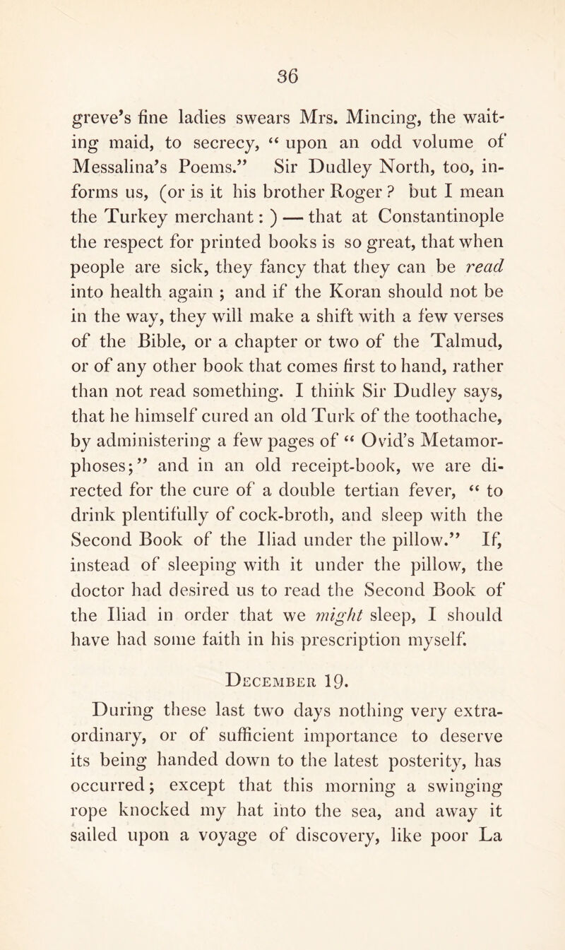 greve’s fine ladies swears Mrs. Mincing, the wait¬ ing maid, to secrecy, “ upon an odd volume of Messalina’s Poems.” Sir Dudley North, too, in¬ forms us, (or is it his brother Roger ? but I mean the Turkey merchant: ) — that at Constantinople the respect for printed books is so great, that when people are sick, they fancy that they can be read into health again ; and if the Koran should not be in the way, they will make a shift with a few verses of the Bible, or a chapter or two of the Talmud, or of any other book that comes first to hand, rather than not read something. I think Sir Dudley says, that he himself cured an old Turk of the toothache, by administering a few pages of “ Ovid’s Metamor¬ phoses;” and in an old receipt-book, we are di¬ rected for the cure of a double tertian fever, “ to drink plentifully of cock-broth, and sleep with the Second Book of the Iliad under the pillow.” If, instead of sleeping with it under the pillow, the doctor had desired us to read the Second Book of the Iliad in order that we might sleep, I should have had some faith in his prescription myself. D ECEMBER 19. During these last two days nothing very extra¬ ordinary, or of sufficient importance to deserve its being handed down to the latest posterity, has occurred; except that this morning a swinging rope knocked my hat into the sea, and away it sailed upon a voyage of discovery, like poor La