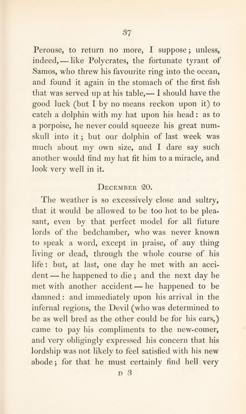 Perouse, to return no more, I suppose; unless, indeed, — like Polycrates, the fortunate tyrant of Samos, who threw his favourite ring into the ocean, and found it again in the stomach of the first fish that was served up at his table,— I should have the good luck (but I by no means reckon upon it) to catch a dolphin with my hat upon his head: as to a porpoise, he never could squeeze his great num¬ skull into it; but our dolphin of last week was much about my own size, and I dare say such another would find my hat fit him to a miracle, and look very well in it. December 20. The weather is so excessively close and sultry, that it would be allowed to be too hot to be plea¬ sant, even by that perfect model for all future lords of the bedchamber, who was never known to speak a word, except in praise, of any thing living or dead, through the whole course of his life: but, at last, one day he met with an acci¬ dent — he happened to die ; and the next day he met with another accident — he happened to be damned: and immediately upon his arrival in the infernal regions, the Devil (who was determined to be as well bred as the other could be for his ears,) came to pay his compliments to the new-comer, and very obligingly expressed his concern that his lordship was not likely to feel satisfied with his new abode; for that he must certainly find hell very d 3