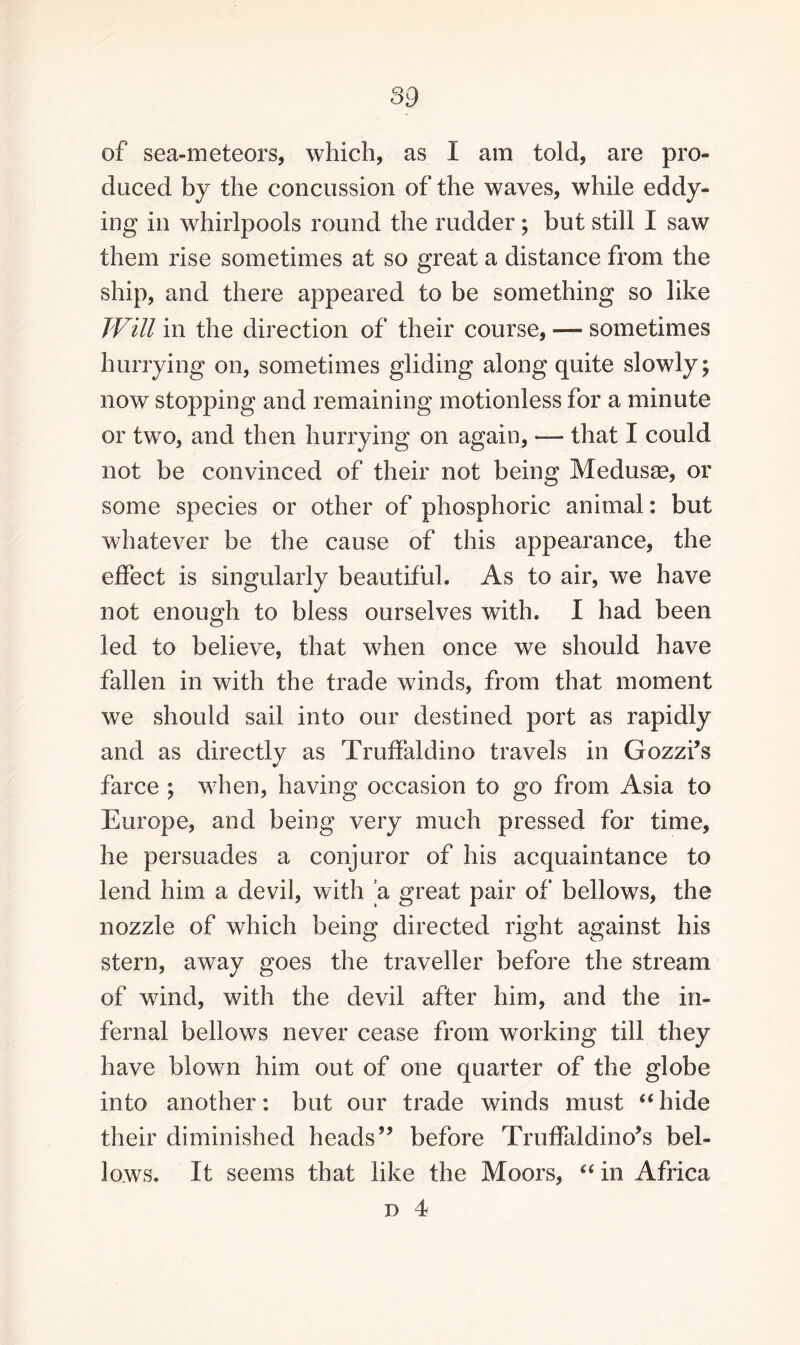 of sea-meteors, which, as I am told, are pro¬ duced by the concussion of the waves, while eddy¬ ing in whirlpools round the rudder; but still I saw them rise sometimes at so great a distance from the ship, and there appeared to be something so like Will in the direction of their course, — sometimes hurrying on, sometimes gliding along quite slowly; now stopping and remaining motionless for a minute or two, and then hurrying on again, — that I could not be convinced of their not being Medusse, or some species or other of phosphoric animal: but whatever be the cause of this appearance, the effect is singularly beautiful. As to air, we have not enough to bless ourselves with. I had been led to believe, that when once we should have fallen in with the trade winds, from that moment we should sail into our destined port as rapidly and as directly as Truffaldino travels in Gozzi’s farce ; when, having occasion to go from Asia to Europe, and being very much pressed for time, he persuades a conjuror of his acquaintance to lend him a devil, with 'a great pair of bellows, the nozzle of which being directed right against his stern, away goes the traveller before the stream of wind, with the devil after him, and the in¬ fernal bellows never cease from working till they have blown him out of one quarter of the globe into another: but our trade winds must “hide their diminished heads” before Truffaldino’s bel¬ lows. It seems that like the Moors, “ in Africa