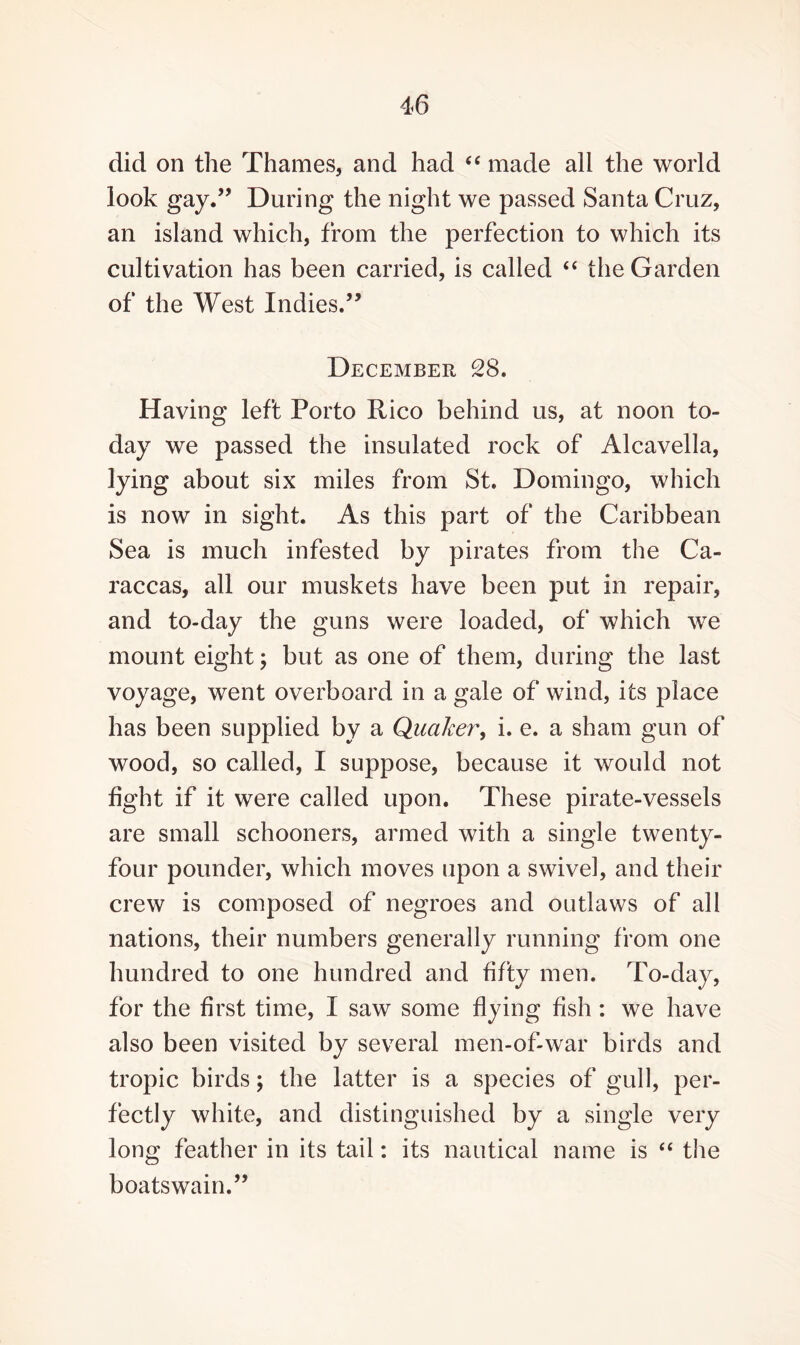 did on the Thames, and had “ made all the world look gay.” During the night we passed Santa Cruz, an island which, from the perfection to which its cultivation has been carried, is called “ the Garden of the West Indies.” December 28. Having left Porto Rico behind us, at noon to¬ day we passed the insulated rock of Alcavella, lying about six miles from St. Domingo, which is now in sight. As this part of the Caribbean Sea is much infested by pirates from the Ca- raccas, all our muskets have been put in repair, and to-day the guns were loaded, of which we mount eight; but as one of them, during the last voyage, went overboard in a gale of wind, its place has been supplied by a Quaker, i. e. a sham gun of wood, so called, I suppose, because it would not fight if it were called upon. These pirate-vessels are small schooners, armed with a single twenty- four pounder, which moves upon a swivel, and their crew is composed of negroes and outlaws of all nations, their numbers generally running from one hundred to one hundred and fifty men. To-day, for the first time, I saw some flying fish: we have also been visited by several men-of-war birds and tropic birds; the latter is a species of gull, per¬ fectly white, and distinguished by a single very long feather in its tail: its nautical name is “ the boatswain.”