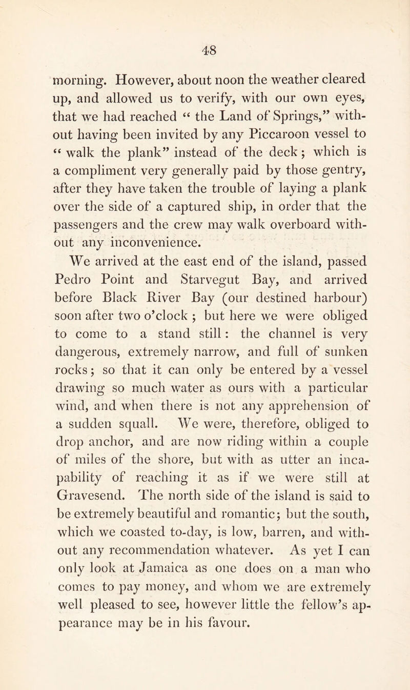 morning. However, about noon the weather cleared up, and allowed us to verify, with our own eyes, that we had reached “ the Land of Springs,” with¬ out having been invited by any Piccaroon vessel to “ walk the plank” instead of the deck ; which is a compliment very generally paid by those gentry, after they have taken the trouble of laying a plank over the side of a captured ship, in order that the passengers and the crew may walk overboard with¬ out any inconvenience. We arrived at the east end of the island, passed Pedro Point and Starvegut Bay, and arrived before Black River Bay (our destined harbour) soon after two o’clock ; but here we were obliged to come to a stand still: the channel is very dangerous, extremely narrow, and full of sunken rocks; so that it can only be entered by a vessel drawing so much water as ours with a particular wind, and when there is not any apprehension of a sudden squall. We were, therefore, obliged to drop anchor, and are now riding within a couple of miles of the shore, but with as utter an inca¬ pability of reaching it as if we were still at Gravesend. The north side of the island is said to be extremely beautiful and romantic; but the south, which we coasted to-day, is low, barren, and with¬ out any recommendation whatever. As yet I can only look at Jamaica as one does on a man who comes to pay money, and whom we are extremely well pleased to see, however little the fellow’s ap¬ pearance may be in his favour.