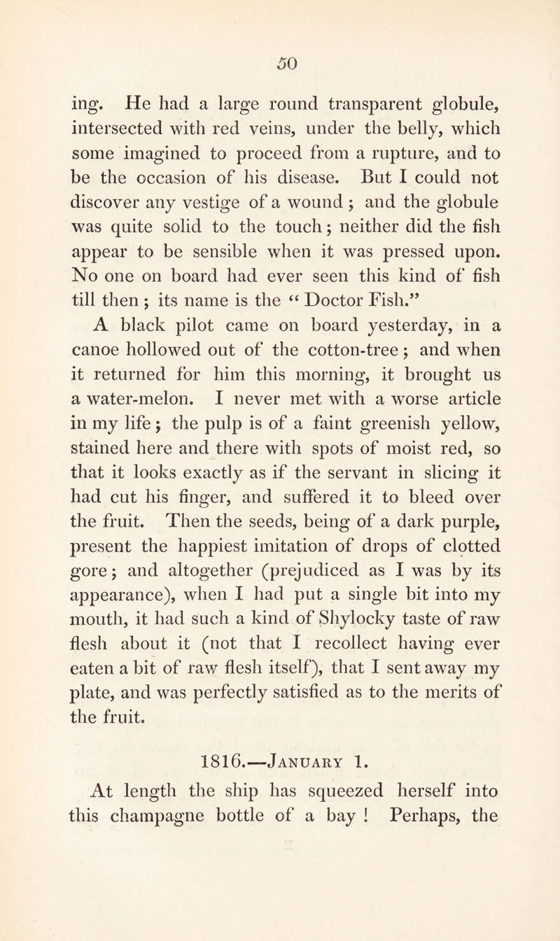 ing. He had a large round transparent globule, intersected with red veins, under the belly, which some imagined to proceed from a rupture, and to be the occasion of his disease. But I could not discover any vestige of a wound ; and the globule was quite solid to the touch; neither did the fish appear to be sensible when it was pressed upon. No one on board had ever seen this kind of fish till then ; its name is the “ Doctor Fish.” A black pilot came on board yesterday, in a canoe hollowed out of the cotton-tree; and when it returned for him this morning, it brought us a water-melon. I never met with a worse article in my life; the pulp is of a faint greenish yellow, stained here and there with spots of moist red, so that it looks exactly as if the servant in slicing it had cut his finger, and suffered it to bleed over the fruit. Then the seeds, being of a dark purple, present the happiest imitation of drops of clotted gore; and altogether (prejudiced as I was by its appearance), when I had put a single bit into my mouth, it had such a kind of Shylocky taste of raw flesh about it (not that I recollect having ever eaten a bit of raw flesh itself), that I sent away my plate, and was perfectly satisfied as to the merits of the fruit. 1816.—January 1. At length the ship has squeezed herself into this champagne bottle of a bay ! Perhaps, the