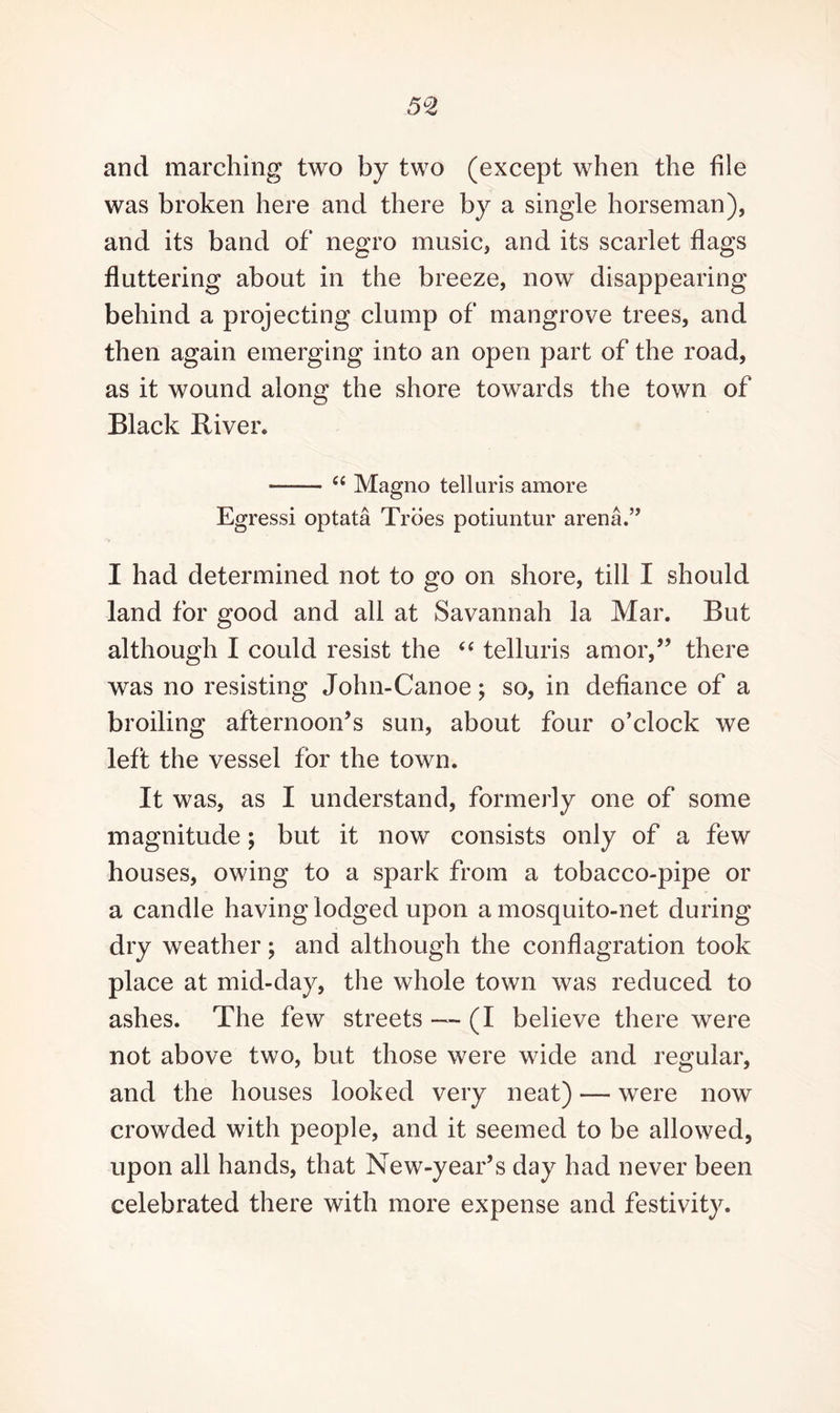 5C2 and marching two by two (except when the file was broken here and there by a single horseman), and its band of negro music, and its scarlet flags fluttering about in the breeze, now disappearing behind a projecting clump of mangrove trees, and then again emerging into an open part of the road, as it wound along the shore towards the town of Black River. —-— “ Magno tell uris amore Egressi optata Troes potiuntur arena.” I had determined not to go on shore, till I should land for good and all at Savannah la Mar. But although I could resist the “ telluris amor,” there was no resisting John-Canoe; so, in defiance of a broiling afternoon’s sun, about four o’clock we left the vessel for the town. It was, as I understand, formerly one of some magnitude; but it now consists only of a few houses, owing to a spark from a tobacco-pipe or a candle having lodged upon a mosquito-net during dry weather; and although the conflagration took place at mid-day, the whole town was reduced to ashes. The few streets ~ (I believe there were not above two, but those were wide and regular, and the houses looked very neat) — were now crowded with people, and it seemed to be allowed, upon all hands, that New-year’s day had never been celebrated there with more expense and festivity.