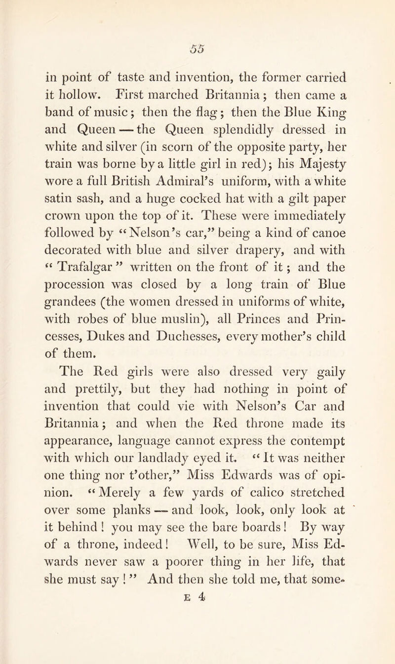 in point of taste and invention the former carried it hollow. First marched Britannia ; then came a band of music; then the flag ; then the Blue King and Queen — the Queen splendidly dressed in white and silver (in scorn of the opposite party, her train was borne by a little girl in red); his Majesty wore a full British Admiral's uniform, with a white satin sash, and a huge cocked hat with a gilt paper crown upon the top of it. These were immediately followed by “ Nelson’s car,” being a kind of canoe decorated with blue and silver drapery, and with “ Trafalgar ” written on the front of it; and the procession was closed by a long train of Blue grandees (the women dressed in uniforms of white, with robes of blue muslin), all Princes and Prin¬ cesses, Dukes and Duchesses, every mother's child of them. The Red girls were also dressed very gaily and prettily, but they had nothing in point of invention that could vie with Nelson’s Car and Britannia; and when the Red throne made its appearance, language cannot express the contempt with which our landlady eyed it. “ It was neither one thing nor t’other,” Miss Edwards was of opi¬ nion. <c Merely a few yards of calico stretched over some planks — and look, look, only look at it behind ! you may see the bare boards ! By way of a throne, indeed! Well, to be sure, Miss Ed¬ wards never saw a poorer thing in her life, that she must say ! ” And then she told me, that some- e 4