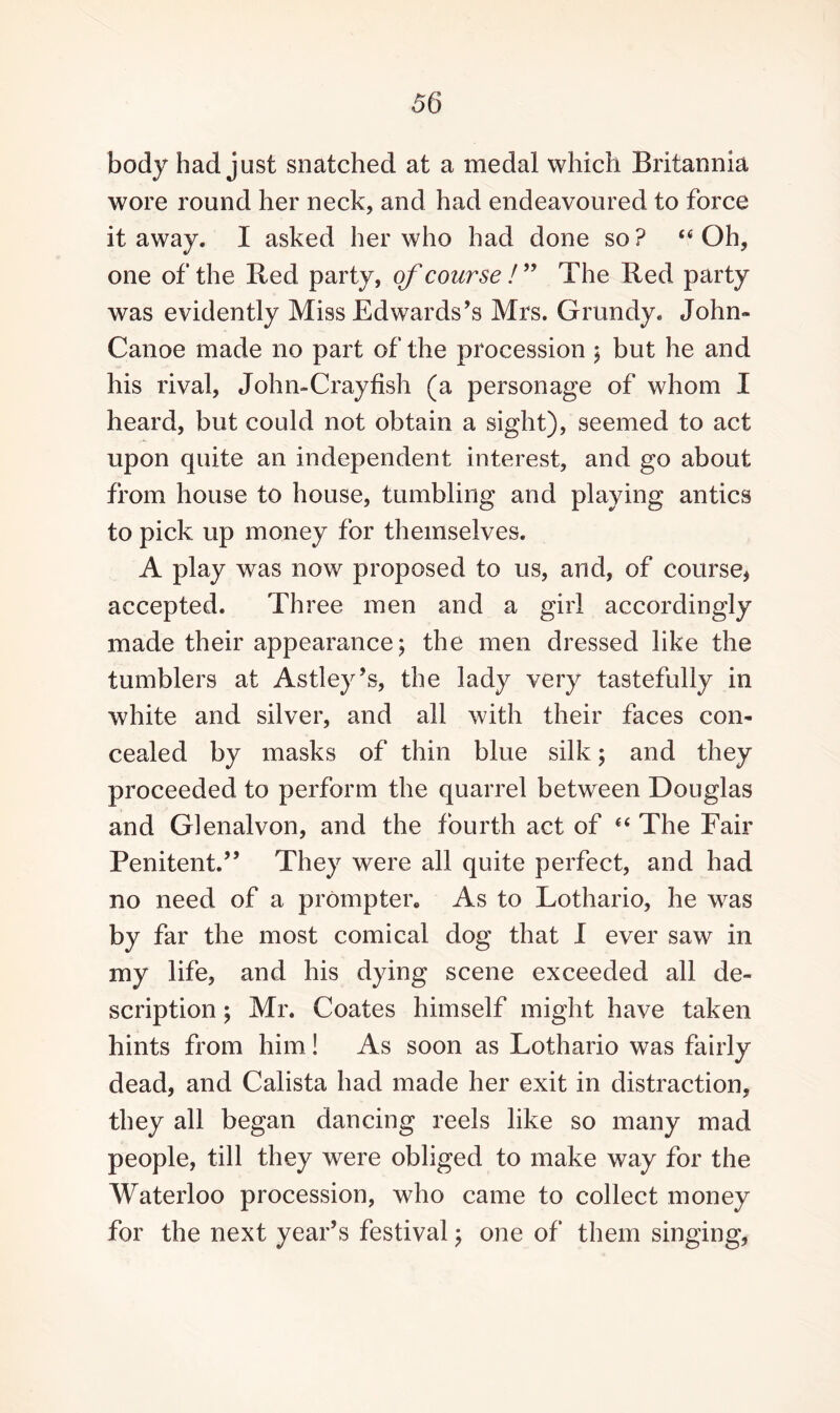 body had just snatched at a medal which Britannia wore round her neck, and had endeavoured to force it away. I asked her who had done so? “Oh, one of the Red party, of course /” The Red party was evidently Miss Edwards’s Mrs. Grundy. John- Canoe made no part of the procession ; but he and his rival, John-Crayfish (a personage of whom I heard, but could not obtain a sight), seemed to act upon quite an independent interest, and go about from house to house, tumbling and playing antics to pick up money for themselves. A play was now proposed to us, and, of course* accepted. Three men and a girl accordingly made their appearance; the men dressed like the tumblers at Astley’s, the lady very tastefully in white and silver, and all with their faces con¬ cealed by masks of thin blue silk; and they proceeded to perform the quarrel between Douglas and Glenalvon, and the fourth act of “ The Fair Penitent.” They were all quite perfect, and had no need of a prompter* As to Lothario, he was by far the most comical dog that I ever saw in my life, and his dying scene exceeded all de¬ scription ; Mr. Coates himself might have taken hints from him! As soon as Lothario was fairly dead, and Calista had made her exit in distraction, they all began dancing reels like so many mad people, till they were obliged to make way for the Waterloo procession, who came to collect money for the next year’s festival; one of them singing,