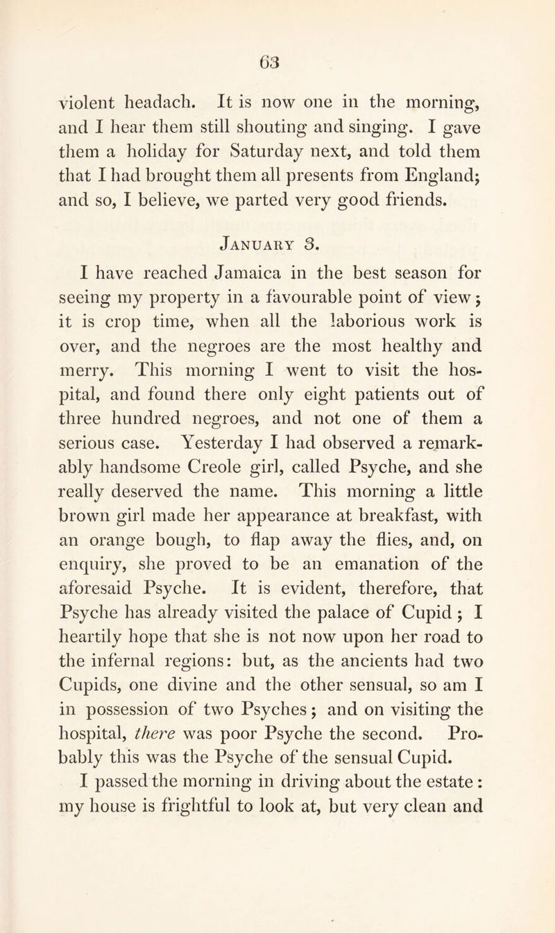 violent headach. It is now one in the morning, and I hear them still shouting and singing. I gave them a holiday for Saturday next, and told them that I had brought them all presents from England; and so, I believe, we parted very good friends. January 3. I have reached Jamaica in the best season for seeing my property in a favourable point of view; it is crop time, when all the laborious work is over, and the negroes are the most healthy and merry. This morning I went to visit the hos¬ pital, and found there only eight patients out of three hundred negroes, and not one of them a serious case. Yesterday I had observed a remark¬ ably handsome Creole girl, called Psyche, and she really deserved the name. This morning a little brown girl made her appearance at breakfast, with an orange bough, to flap away the flies, and, on enquiry, she proved to be an emanation of the aforesaid Psyche. It is evident, therefore, that Psyche has already visited the palace of Cupid ; I heartily hope that she is not now upon her road to the infernal regions: but, as the ancients had two Cupids, one divine and the other sensual, so am I in possession of two Psyches; and on visiting the hospital, there was poor Psyche the second. Pro¬ bably this was the Psyche of the sensual Cupid. I passed the morning in driving about the estate : my house is frightful to look at, but very clean and