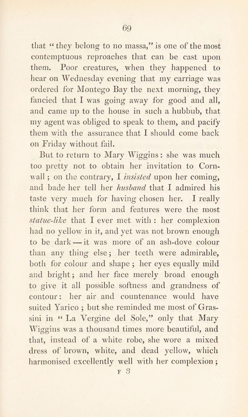 that “ they belong to no massa,” is one of the most contemptuous reproaches that can be cast upon them. Poor creatures, when they happened to hear on Wednesday evening that my carriage was ordered for Montego Bay the next morning, they fancied that I was going away for good and all, and came up to the house in such a hubbub, that my agent was obliged to speak to them, and pacify them with the assurance that I should come back on Friday without fail. But to return to Mary Wiggins: she was much too pretty not to obtain her invitation to Corn¬ wall ; on the contrary, I insisted upon her coming, and bade her tell her husband that I admired his taste very much for having chosen her. I really think that her form and features were the most statue-like that I ever met with : her complexion had no yellow in it, and yet was not brown enougli to be dark — it was more of an ash-dove colour than any thing else; her teeth were admirable, both for colour and shape ; her eyes equally mild and bright; and her face merely broad enough to give it all possible softness and grandness of contour: her air and countenance would have suited Yarico ; but she reminded me most of Gras- sini in “ La Yergine del Sole,” only that Mary Wiggins was a thousand times more beautiful, and that, instead of a white robe, she wore a mixed dress of brown, white, and dead yellow, which harmonised excellently well with, her complexion ; f 3