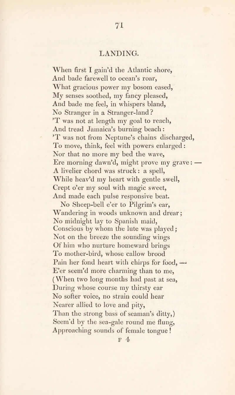 LANDING. When first I gain’d the Atlantic shore, And bade farewell to ocean’s roar, What gracious power my bosom eased, My senses soothed, my fancy pleased, And bade me feel, in whispers bland, No Stranger in a Stranger-land ? ’T was not at length my goal to reach, And tread Jamaica’s burning beach : ’T was not from Neptune’s chains discharged, To move, think, feel with powers enlarged: Nor that no more my bed the wave, Ere morning dawn’d, might prove my grave: —- A livelier chord was struck: a spell, While heav’d my heart with gentle swell, Crept o’er my soul with magic sweet, And made each pulse responsive beat. No Sheep-bell e’er to Pilgrim’s ear, Wandering in woods unknown and drear; No midnight lay to Spanish maid, Conscious by whom the lute was played: Not on the breeze the sounding wings Of him who nurture homeward brings O To mother-bird, whose callow brood Pain her fond heart with chirps for food, — E’er seem’d more charming than to me, (When two long months had past at sea, During whose course my thirsty ear No softer voice, no strain could hear Nearer allied to love and pity, Than the strong bass of seaman’s ditty,) Seem’d by the sea-gale round me flung, Approaching sounds of female tongue !