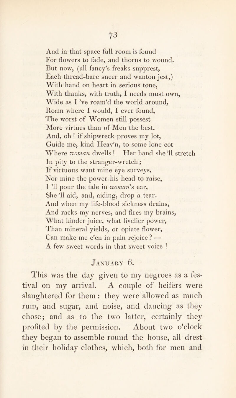 And in that space full room is found For flowers to fade, and thorns to wound. But now, (all fancy’s freaks supprest, Each thread-bare sneer and wanton jest,) With hand on heart in serious tone, With thanks, with truth, I needs must own, Wide as I ’ye roam’d the world around, Roam where I would, I ever found, The worst of Women still possest More virtues than of Men the best. And, oh ! if shipwreck proves my lot, Guide me, kind Heav’n, to some lone cot Where woman dwells ! Fler hand she ’ll stretch In pity to the stranger-wretch; If virtuous want mine eye surveys, Nor mine the power his head to raise, I ’ll pour the tale in woman's ear, She ’ll aid, and, aiding, drop a tear. And when my life-blood sickness drains, And racks my nerves, and fires my brains, What kinder juice, what livelier power, Than mineral yields, or opiate flower, Can make me e’en in pain rejoice ? — A few sweet words in that sweet voice ! January 6. This was the day given to my negroes as a fes¬ tival on my arrival. A couple of heifers were slaughtered for them : they were allowed as much rum, and sugar, and noise, and dancing as they chose; and as to the two latter, certainly they profited by the permission. About two o’clock they began to assemble round the house, all drest in their holiday clothes, which, both for men and