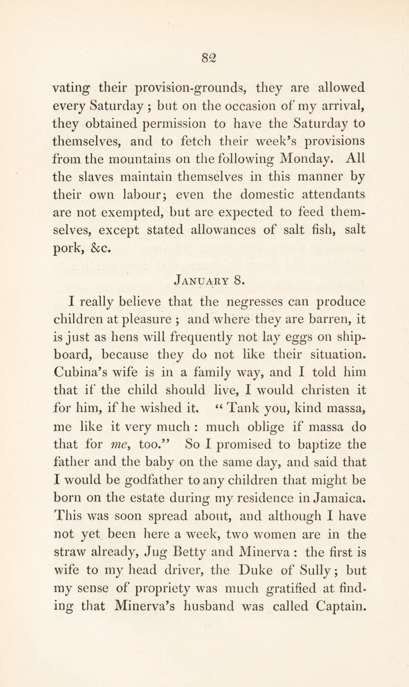 vating their provision-grounds, they are allowed every Saturday ; but on the occasion of my arrival, they obtained permission to have the Saturday to themselves, and to fetch their week’s provisions from the mountains on the following Monday. All the slaves maintain themselves in this manner by their own labour; even the domestic attendants are not exempted, but are expected to feed them¬ selves, except stated allowances of salt fish, salt pork, &c. January 8. I really believe that the negresses can produce children at pleasure ; and where they are barren, it is just as hens will frequently not lay eggs on ship¬ board, because they do not like their situation. Cubina’s wife is in a family way, and I told him that if the child should live, I would christen it for him, if he wished it. 44 Tank you, kind massa, me like it very much : much oblige if massa do that for me, too.” So I promised to baptize the father and the baby on the same day, and said that I would be godfather to any children that might be born on the estate during my residence in Jamaica. This was soon spread about, and although I have not yet been here a week, two women are in the straw already, Jug Betty and Minerva : the first is wife to my head driver, the Duke of Sully; but my sense of propriety was much gratified at find¬ ing that Minerva’s husband was called Captain.