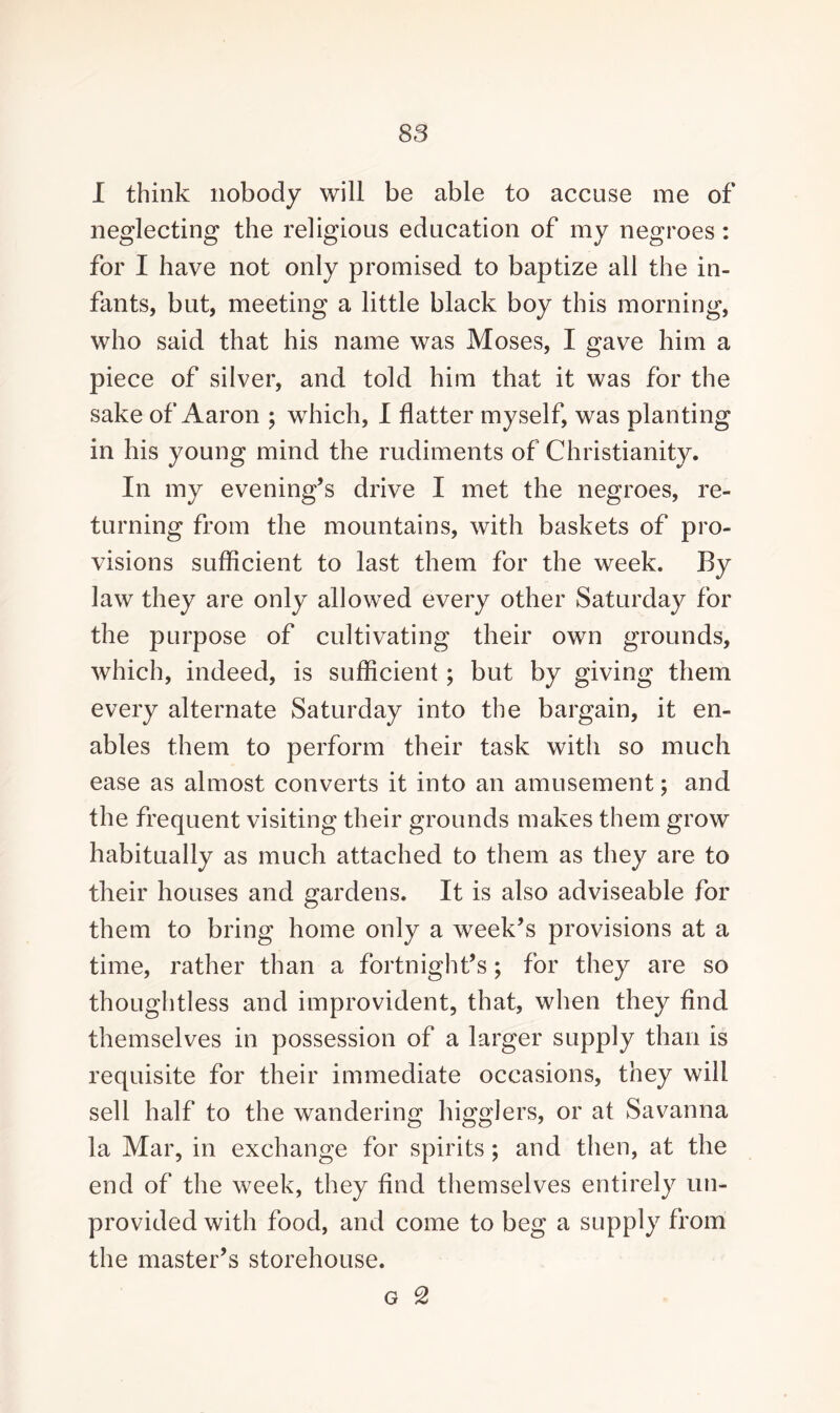 I think nobody will be able to accuse me of neglecting the religious education of my negroes : for I have not only promised to baptize all the in¬ fants, but, meeting a little black boy this morning, who said that his name was Moses, I gave him a piece of silver, and told him that it was for the sake of Aaron ; which, I flatter myself, was planting in his young mind the rudiments of Christianity. In my evening’s drive I met the negroes, re¬ turning from the mountains, with baskets of pro¬ visions sufficient to last them for the week. By law they are only allowed every other Saturday for the purpose of cultivating their own grounds, which, indeed, is sufficient; but by giving them every alternate Saturday into the bargain, it en¬ ables them to perform their task with so much ease as almost converts it into an amusement; and the frequent visiting their grounds makes them grow habitually as much attached to them as they are to their houses and gardens. It is also adviseable for them to bring home only a week’s provisions at a time, rather than a fortnight’s; for they are so thoughtless and improvident, that, when they And themselves in possession of a larger supply than is requisite for their immediate occasions, they will sell half to the wandering higglers, or at Savanna la Mar, in exchange for spirits; and then, at the end of the week, they And themselves entirely un¬ provided with food, and come to beg a supply from the master’s storehouse.