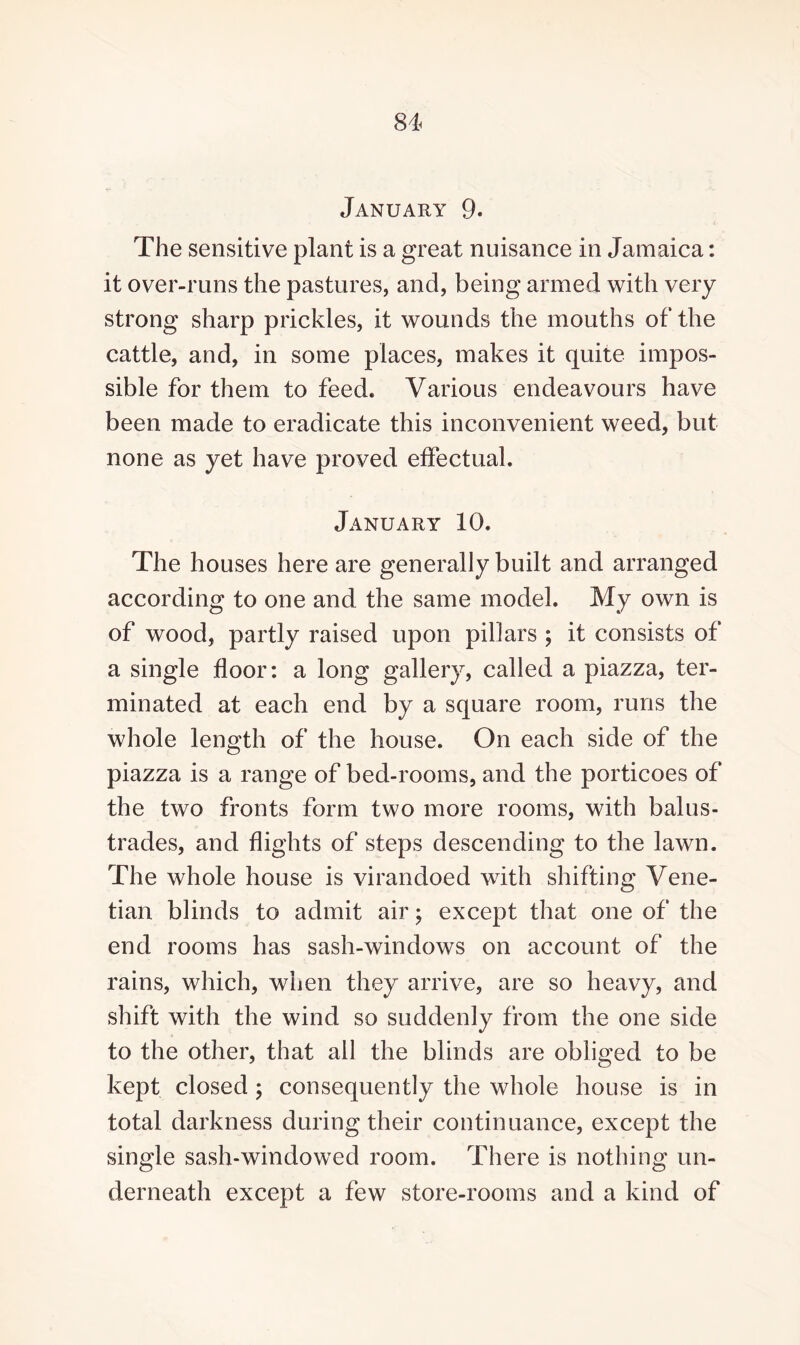 January 9. The sensitive plant is a great nuisance in Jamaica: it over-runs the pastures, and, being armed with very strong sharp prickles, it wounds the mouths of the cattle, and, in some places, makes it quite impos¬ sible for them to feed. Various endeavours have been made to eradicate this inconvenient weed, but none as yet have proved effectual. January 10. The houses here are generally built and arranged according to one and the same model. My own is of wood, partly raised upon pillars ; it consists of a single floor: a long gallery, called a piazza, ter¬ minated at each end by a square room, runs the whole length of the house. On each side of the piazza is a range of bed-rooms, and the porticoes of the two fronts form two more rooms, with balus¬ trades, and flights of steps descending to the lawn. The whole house is virandoed with shifting Vene¬ tian blinds to admit air; except that one of the end rooms has sash-windows on account of the rains, which, when they arrive, are so heavy, and shift with the wind so suddenly from the one side to the other, that all the blinds are obliged to be kept closed ; consequently the whole house is in total darkness during their continuance, except the single sash-windowed room. There is nothing un¬ derneath except a few store-rooms and a kind of