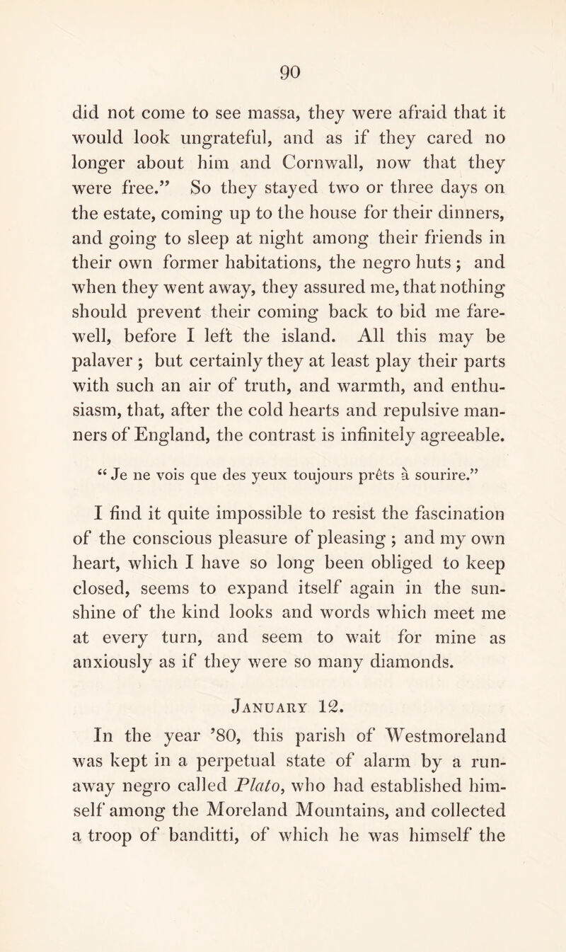 did not come to see massa, they were afraid that it would look ungrateful, and as if they cared no longer about him and Cornwall, now that they were free.55 So they stayed two or three days on the estate, coming up to the house for their dinners, and going to sleep at night among their friends in their own former habitations, the negro huts ; and when they went away, they assured me, that nothing should prevent their coming back to bid me fare¬ well, before I left the island. All this may be palaver ; but certainly they at least play their parts with such an air of truth, and warmth, and enthu¬ siasm, that, after the cold hearts and repulsive man¬ ners of England, the contrast is infinitely agreeable. c< Je ne vois que des yeux toujours prets a sourire.” I find it quite impossible to resist the fascination of the conscious pleasure of pleasing ; and my own heart, which I have so long been obliged to keep closed, seems to expand itself again in the sun¬ shine of the kind looks and words which meet me at every turn, and seem to wait for mine as anxiously as if they were so many diamonds. January 12. In the year 580, this parish of Westmoreland was kept in a perpetual state of alarm by a run¬ away negro called Plato, who had established him¬ self among the Moreland Mountains, and collected a troop of banditti, of which he was himself the