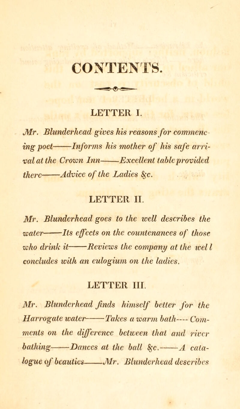 CONTENTS. LETTER I. Mr. Blunderhead gives his reasons for commenc- ing poet Informs his mother of his safe arri- val at the Crown Inn Excellent table provided there Advice of the Ladies &$c. LETTER II. Mr. Blunderhead goes to the well describes the water Its effects on the countenances of those who drink it Reviews the company at the wel l concludes with an eulogium on the ladies. LETTER III. Mr. Blunderhead finds himself better for the Harrogate water Takes a zoarm bath— Com- ments on the difference between that and river bathing——Dances at the ball 8$c. A cata- logue of beauties Mr. Blunderhead describes