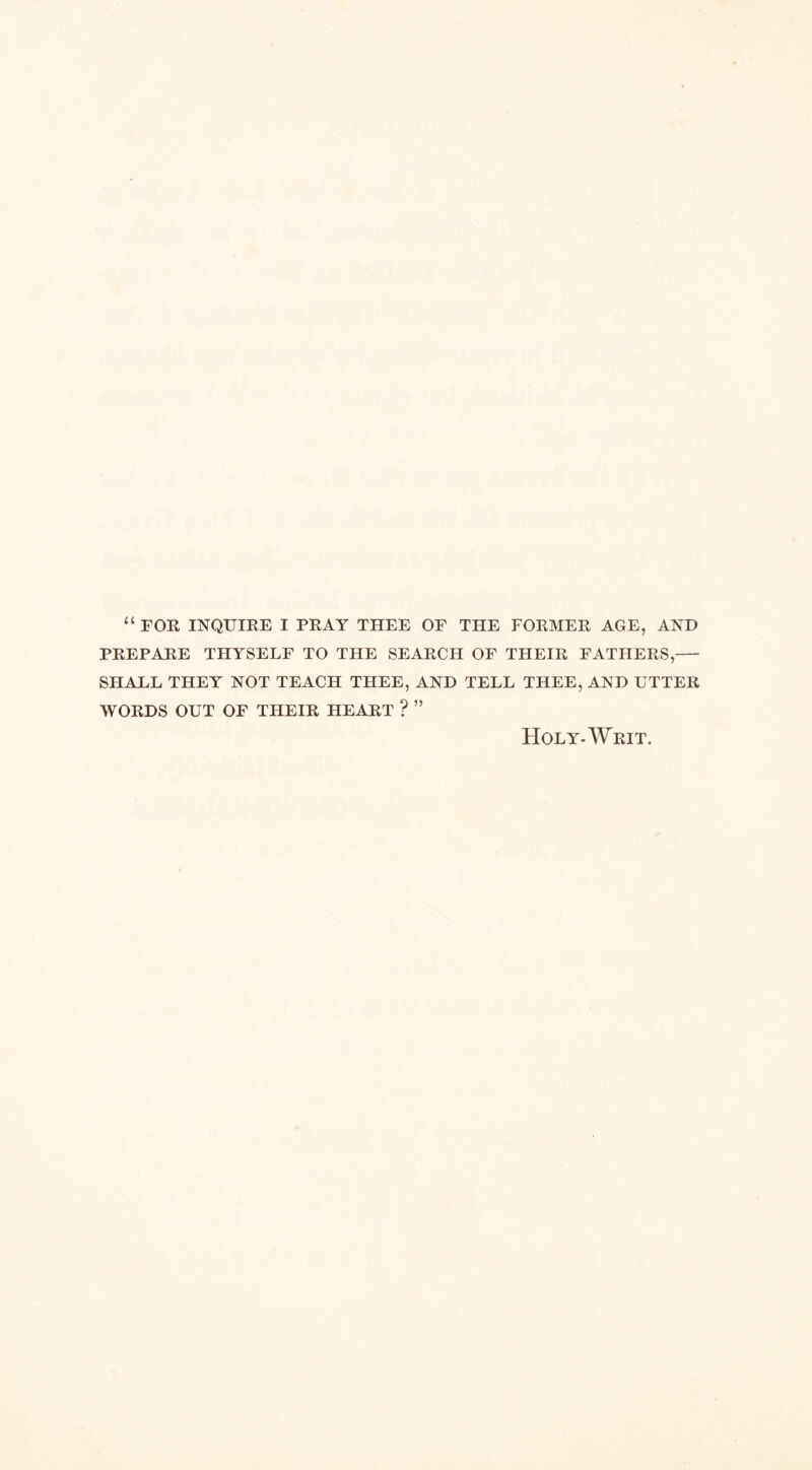 “ FOR INQUIRE I PRAY THEE OF THE FORMER AGE, AND PREPARE THYSELF TO THE SEARCH OF THEIR FATHERS,— SHALL THEY NOT TEACH THEE, AND TELL THEE, AND UTTER WORDS OUT OF THEIR HEART ? ” Holy-Writ.