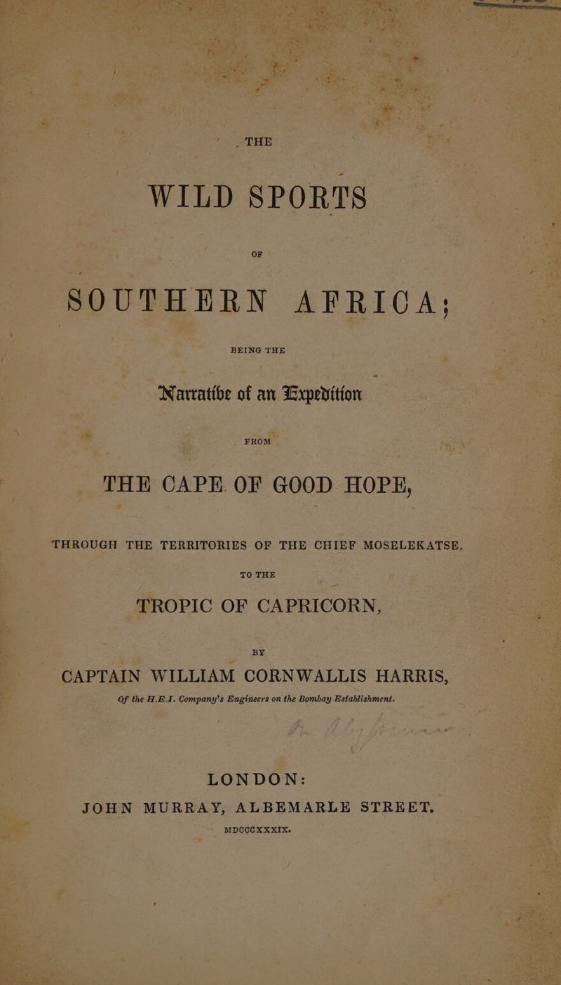 . THE WILD SPORTS SOUTHERN AFRICA: BEING THE Natratibe of an Lrxperition FROM THH CAPE OF GOOD HOPE, THROUGH THE TERRITORIES OF THE CHIEF MOSELEKATSE, TO THE TROPIC OF CAPRICORN, BY CAPTAIN WILLIAM CORNWALLIS HARRIS, Of the H.E.I. Company’s Engineers on the Bombay Establishment. LONDON: JOHN MURRAY, ALBEMARLE STREET. MDCCOXXXIX.