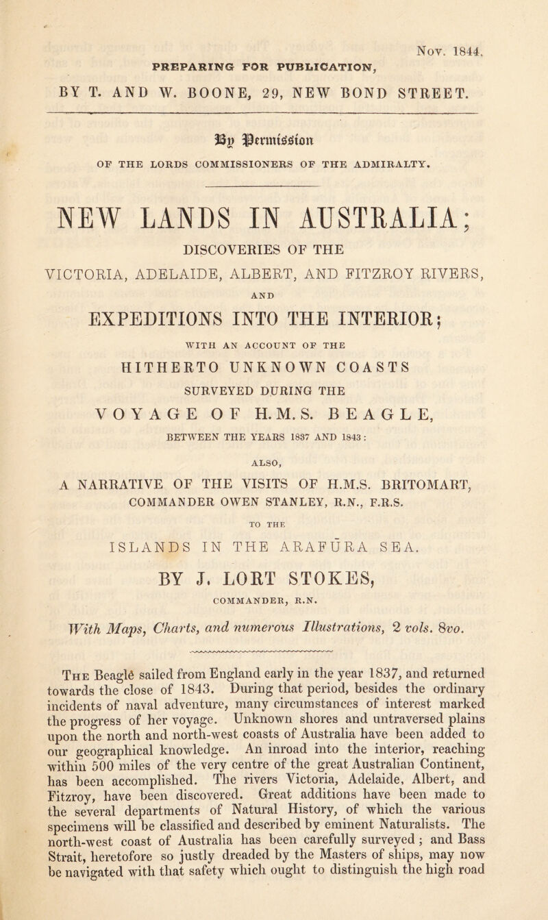 Noy. 1844. PREPARING FOR PUBLICATION, BY T. AND W. BOONE, 29, NEW BOND STREET. 33}> iPmmsitftmt OF THE LORDS COMMISSIONERS OF THE ADMIRALTY. NEW LANDS IN AUSTRALIA; DISCOVERIES OF THE VICTORIA, ADELAIDE, ALBERT, AND FITZROY RIVERS, AND EXPEDITIONS INTO THE INTERIOR; WITH AN ACCOUNT OF THE HITHERTO UNKNOWN COASTS SURVEYED DURING THE VOYAGE OF H. M. S. BEAGLE, BETWEEN THE YEARS 1837 AND 1843 : ALSO, A NARRATIVE OF THE VISITS OF H.M.S. BRITOMART, COMMANDER OWEN STANLEY, R.N., F.R.S. TO THE ISLANDS IN THE ARAFURA SEA. BY J, LORT STOKES, COMMANDER, R.N. With Maps, Charts, and numerous Illustrations, 2 vols. 8vo. The BeagD sailed from England early in the year 1837, and returned towards the close of 1843. During that period, besides the ordinary incidents of naval adventure, many circumstances of interest marked the progress of her voyage. Unknown shores and untraversed plains upon the north and north-west coasts of Australia have been added to our geographical knowledge. An inroad into the interior, reaching within 500 miles of the very centre of the great Australian Continent, has been accomplished. The rivers Victoria, Adelaide, Albert, and Fitzroy, have been discovered. Great additions have been made to the several departments of Natural History, of which the various specimens will be classified and described by eminent Naturalists. The north-west coast of Australia has been carefully surveyed ; and Bass Strait, heretofore so justly dreaded by the Masters of ships, may now be navigated with that safety which ought to distinguish the high road